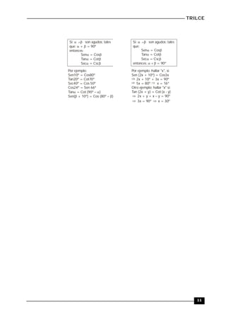 TRILCE
11
Si: son agudos; tales
que: + = 90º
entonces:
 
 
Sen = Cos
Tan = Cot
Sec = Csc
 
 
 
Por ejemplo:
Sen10º = Cos80º
Tan20º = Cot70º
Sec40º = Cos 50º
Cos24º = Sen 66º
Tan = Cot (90º )
Sen( + 10º) = Cos (8 )
 
 0º 
Si: son agudos; tales
que:
entonces:
 
 = 90º
Sen = Cos
Tan = Cot
Sec = Csc
 
 
 
Por ejemplo: hallar "x", si:
Sen (2x + 10º) = Cos3x
2x + 10º + 3x = 90º
5x = 80º x = 16º
Otro ejemplo; hallar "x" si:
Tan (2x + y) = Cot (x - y)
o
2x + y + x y = 90º

3x = 90º x = 30º
 