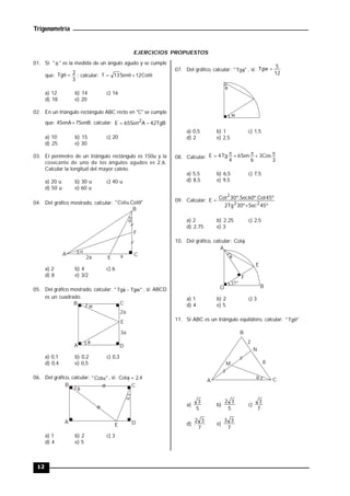 Trigonometría
12
EJERCICIOS PROPUESTOS
01. Si "  " es la medida de un ángulo agudo y se cumple
que:
3
2
Tg 
 ; calcular: 


 Cot
12
Sen
13
T
a) 12 b) 14 c) 16
d) 18 e) 20
02. En un triángulo rectángulo ABC recto en "C" se cumple
que: 4SenA=7SenB; calcular: TgB
42
A
Sen
65
E 2


a) 10 b) 15 c) 20
d) 25 e) 30
03. El perímetro de un triángulo rectángulo es 150u y la
cosecante de uno de los ángulos agudos es 2,6.
Calcular la longitud del mayor cateto.
a) 20 u b) 30 u c) 40 u
d) 50 u e) 60 u
04. Del gráfico mostrado, calcular: "
Cot
.
Cot
" 



A
B
C
E
F
a
2a
a) 2 b) 4 c) 6
d) 8 e) 3/2
05. Del gráfico mostrado, calcular: "
Tgw
Tg
" 
 , si: ABCD
es un cuadrado.
A
B C
D
E

2a
3a
w
a) 0,1 b) 0,2 c) 0,3
d) 0,4 e) 0,5
06. Del gráfico, calcular: "
Cot
"  , si: 4
,
2
Cot 

A
B C
D
E


a) 1 b) 2 c) 3
d) 4 e) 5
07. Del gráfico, calcular: "
Tg
"  , si:
12
5
Tgw 
w

a) 0,5 b) 1 c) 1,5
d) 2 e) 2,5
08. Calcular:
3
Cos
3
6
Sen
6
4
Tg
4
E 





a) 5,5 b) 6,5 c) 7,5
d) 8,5 e) 9,5
09. Calcular:
º
45
Sec
º
30
Tg
2
º
45
Cot
º.
60
Sec
º.
30
Cot
E
2
2
2


a) 2 b) 2,25 c) 2,5
d) 2,75 e) 3
10. Del gráfico, calcular: 
Cot

A
O B
E
F
37º
a) 1 b) 2 c) 3
d) 4 e) 5
11. Si ABC es un triángulo equilátero, calcular: "
Tg
" 
A
B
C
M 8
N
2

a)
5
3
b)
5
3
2
c)
7
3
d)
7
3
2
e)
7
3
3
 