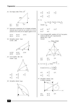 Trigonometría
14
26. De la figura, hallar
2
)
2
Tan
( 


m
n
2 mn
a) 1 b) 4 c) 2
d) 3 e) 0
27. Determinar la hipotenusa de un triángulo rectángulo,
sabiendo que la suma de sus catetos es 6 m y el
producto de los Senos de los ángulos agudos es 0,22.
a) 3 m b) 4 m c) 5 m
d) 6 m e) 7 m
28. Del gráfico, calcule : 
Tan .
Si: BN = 2AN
A N B
C
45º 
M
a) 0,25 b) 0,5 c) 0,6
d) 0,8 e) 0,75
29. Si en el gráfico : AB = BC.
Calcule: 
Tan
A
B
C
 53º
M
a)
9
2
b)
9
4
c)
3
2
d)
3
1
e)
5
2
30. Del gráfico, obtener 
Tan
M
37º
A
B
O

a)
3
4
b)
4
3
c)
4
5
d)
3
2
e)
5
4
31. Si:
1
n
Cos
2
n
2
Tan
n
3
Csc
f
)
x
( 







Calcular: )
2
(
f
a) 0
2 b) 1
2 c) 2
2
d) 3
2 e) 0
32. Si en el triángulo ABC, equilátero, M, N y P son puntos
medios de AB, BC y AC, respectivamente.
Además: NQ = 2QP
Calcular:





Tan
Tan
5
Tan
7
K
P
A C
B
M N
Q
 

a) 3 b) 4 c) 6
d) 8 e) 14
33. Si:
2
x 


 y 1
)
Tanx
( 2
3
Sen



El valor de "q" es:
x
Ctg
1
x
Tan
1
q
2
2



a) 2 b)
3
2
c) 3
d)
2
1
e)
3
1
34. Del gráfico, calcular: 
Cot
Si: ABCD: cuadrado.
A
B C
D
37º

a) 6 b) 12 c) 9
d) 18 e) 14
 