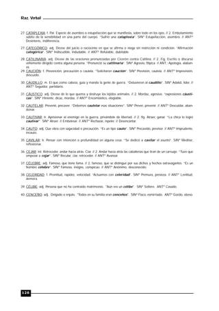 Raz. Verbal
126
27. CATAPLEXIA: f. Pat. Especie de asombro o estupefacción que se manifiesta, sobre todo en los ojos. // 2. Embotamiento
súbito de la sensibilidad en una parte del cuerpo. “Sufrió una cataplexia”. SINº Estupefacción, asombro. // ANTº
Desinterés, indiferencia.
27. CATEGÓRICO: adj. Dícese del juicio o raciocinio en que se afirma o niega sin restricción ni condición. “Afirmación
categórica”. SINº Indiscutible, indudable. // ANTº Refutable, dubitable.
28. CATILINARIA: adj. Dícese de las oraciones pronunciadas por Cicerón contra Catilina. // 2. Fig. Escrito o discurso
vehemente dirigido contra alguna persona. “Pronunció su catilinaria”. SINº Agravio, filípica. // ANT.: Apología, alaban-
za.
29. CAUCIÓN: f. Prevención, precaución o cautela. “Solicitaron caución”. SINº Previsión, cautela. // ANTº Imprevisión,
descuido.
30. CAUDILLO: m. El que como cabeza, guía y manda la gente de guerra. “Detuvieron al caudillo”. SINº Adalid, líder. //
ANTº Seguidor, partidario.
31. CÁUSTICO: adj. Dícese de lo que quema y destruye los tejidos animales. // 2. Mordaz, agresivo. “expresiones cáusti-
cas”. SINº Hiriente, dicaz, mordaz. // ANTº Encomiástico, elogiable.
32. CAUTELAR: Prevenir, precaver. “Debemos cautelar esas situaciones”. SINº Prever, prevenir. // ANTº Descuidar, aban-
donar.
33. CAUTIVAR: tr. Aprisionar al enemigo en la guerra, privándole de libertad. // 2. fig. Atraer, ganar. “La chica lo logró
cautivar”. SINº Atraer. // Embelesar. // ANTº Rechazar, repeler. // Desencantar.
34. CAUTO: adj. Que obra con sagacidad o precaución. “Es un tipo cauto”. SINº Precavido, previsor. // ANTº Imprudente,
incauto.
35. CAVILAR: tr. Pensar con intención o profundidad en alguna cosa. “Se dedicó a cavilar el asunto”. SINº Meditar,
reflexionar.
36. CEJAR: int. Retroceder, andar hacia atrás. Ciar. // 2. Andar hacia atrás las caballerías que tiran de un carruaje. “Tuvo que
empezar a cejar”. SINº Recular, ciar, retroceder. // ANTº Avanzar.
37. CÉLEBRE: adj. Famoso, que tiene fama. // 2. famoso, que se distingue por sus dichos y hechos extravagantes. “Es un
hombre célebre”. SINº Famoso, insigne, conspicuo. // ANTº Anónimo, desconocido.
38. CELERIDAD: f. Prontitud, rapidez, velocidad. “Actuamos con celeridad”. SINº Premura, presteza. // ANTº Lentitud,
demora.
39. CÉLIBE: adj. Persona que no ha contraído matrimonio. "Aún era un célibe". SINº Soltero. ANTº Casado.
40. CENCEÑO: adj. Delgado o enjuto. "Todos en su familia eran cenceños". SINº Flaco, esmirriado. ANTº Gordo, obeso.
 