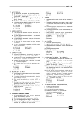 TRILCE
119
17. LAS ABEJAS.
I. Se distinguen, en general, en solitarias y sociales.
II. En tanto que las otras, construyen colonias bien
organizadas y diferenciadas.
III. Existen en todo el mundo y engloban miles de es-
pecies distintas.
IV. En el caso de las primeras, las hembras viven solas.
V. Las abejas son un grupo de insectos que pertene-
cen al orden de los himenópteros.
a) V-III-I-IV-II b) I-IV-II-III-V
c) V-III-II-IV-I d) I-IV-II-V-III
e) V-III-I-II-IV
18. LOS INSECTOS.
I. Los insectos de dividen, según su desarrollo, en
varias clases.
II. En tanto que la mariposa pertenece a los llamados
holometábolos.
III. Un tipo especial de éstos es conocido con el nom-
bre de insectos
IV. El pececillo de planta es una de ellas, llamada
ametábolo.
V. La tierra está poblada de una gran variedad de ani-
males invertebrados.
a) I-II-V-III-IV b) V-IV-III-II-I
c) V-III-IV-I-II d) I-V-III-IV-II
e) V-III-I-IV-II
19. LA FISIOLOGÍA.
I. Sin estos conocimientos, nadie estaría en condicio-
nes de comprender siquiera las enfermedades.
II. Tiene relación con la química del organismo y la
manera como reaccionan las sustancias.
III. También con el modo como el alimento se introdu-
ce al torrente sanguíneo.
IV. Es el estudio de la forma en la que funciona el cuer-
po.
a) IV-II-III-I b) II-IV-III-I
c) IV-III-II-I d) I-III-II-IV
e) IV-I-III-II
20. EL VIEJO Y EL MAR
I. El escenario de esta narración es una aldea pesquera
de la Isla de Cuba.
II. Personajes: Santiago (un viejo pescador). Manolín
(muchacho de servicio).
III. Esta novela fue publicada en la revista “LIFE” en
1952.
IV. Santiago es un viejo pescador que se ve obligado a
sustentarse con lo que gana de su oficio.
V. Trata sobre las vicisitudes por las que atraviesan
viejos pescadores.
a) III-V-I-II-IV b) II-IV-I-V-III
c) II-IV-V-I-III d) I-II-IV-III-V
e) III-II-V-I-IV
21. CORRIGIENDO PALABRAS.
I. En pleno Siglo de Oro de la literatura castellana,
"haiga" era una forma correcta.
II. El criterio de corrección tiene carácter histórico.
III. "No creo que haya mucha gente": forma correcta.
IV. Actualmente, "haiga" es una forma anticuada del
presente del subjuntivo del verbo haber.
a) IV-III-II-I b) IV-III-I-II
c) II-IV-I-III d) IV-I-II-III
e) II-I-IV-III
22. GRIFO.
I. Custodia del oro de las minas: función atribuida al
grifo.
II. Costumbre medieval de hacer salir el agua a través
de la boca de un monstruo hecho de piedra o már-
mol.
III. Según la mitología griega, Grifo era el nombre de
un animal fabuloso.
IV. Aplicación ornamental, durante la Edad Media, de
la fiera híbrida.
V. Mitad superior, cuerpo de águila; mitad inferior,
cuerpo de león, más una cola de reptil.
a) I-IV-II-III-V b) III-I-V-II-IV
c) IV-II-III-I-V d) III-V-I-IV-II
e) III-I-II-V-IV
23. LA POESÍA.
I. Clases de géneros literarios.
II. Aproximación contextual al término “género”.
III. La brevedad y la flexibilidad : rasgos esenciales del
poema.
IV. Propiedades del poema.
V. Teoría de la poesía.
a) V-IV-III-II-I b) II-V-IV-III-I
c) V-IV-III-I-II d) V-IV-I-II-III
e) II-I-V-IV-III
24. DUMAS, LA HISTORIA Y LA FICCIÓN.
I. Sus temas predilectos se basan en leyendas y epi-
sodios reales que se mezclan en sus numerosos
libros.
II. En la obra “El Tulipán Negro” se combinan la deli-
cadeza, las aventuras e intrigas.
III. Dumas, es uno de los más entretenidos y agrada-
bles novelistas del siglo XIX y uno de los más famo-
sos de su época.
IV. En sus libros, encontraremos la magia que ha
conquistado a los lectores: el pintar con tonos de
ternura y violencia, de fuerza y levedad, aventuras
caballerescas, conflictos sociales y personales.
V. "El Tulipán Negro" es uno de los libros más diáfa-
nos y agradables de Dumas.
a) III-I-IV-V-II b) III-I-V-II-IV
c) I-III-IV-V-II d) III-V-II-IV-I
e) I-IV-V-II-III
25. EL PROBLEMA DEL CONOCIMIENTO.
I. El acto del conocimiento.
II. Teoría del conocimiento.
III. El conocimiento como problema.
IV. Dominio de la teoría del conocimiento.
V. Conocimiento y aprehensión.
a) II-IV-I-III-V b) I-II-IV-V-III
c) III-IV-V-I-II d) II-III-IV-I-V
e) III-V-II-I-IV
 