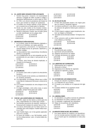 TRILCE
121
36. EL JUDÍO MÁS ODIADO POR LOS NAZIS.
I. Siendo muy joven, renunció a la nacionalidad
alemana: la llegada de Hitler al poder lo obligó a
abandonar definitivamente su tierra natal en 1933.
II. En 1952, se le ofreció la presidencia del Estado de
Israel, pero Einstein la rechazó sin vacilaciones.
III. El científico fue sionista militante y firme defensor
de la creación de un Estado judío en Palestina.
IV. Desde ese año residió en los Estados Unidos;
jamás perdonó a los alemanes el holocausto judío.
V. Nacido en Alemania, Einstein, que era judío, jamás
se sintió identificado con los grupos nazis.
a) V-I-IV-III-II b) I-V-IV-II-III
c) V-III-I-II-IV d) IV-III-V-I-II
e) III-II-IV-V-I
37. REPRODUCCIÓN ASEXUAL.
I. En la mitosis, todos los descendientes originados a
partir de un individuo, son copias genéticas.
II. En organismos unicelulares, la reproducción
asexual adopta formas de gemación, bipartición y
división múltiple.
III. La descendencia tiene características hereditarias
idénticas al progenitor.
IV. Es la multiplicación de un solo progenitor por des-
prendimiento de una célula o una porción de su
cuerpo.
V. La mitosis, única forma de división implicada, es
causante de tal situación.
a) II-I-V-III-IV b) IV-II-III-V-I
c) III-II-IV-V-I d) IV-III-V-I-II
e) I-V-III-IV-II
38. LA ENURESIS.
I. En muchos casos existe un patrón de antecedentes
familiares.
II. Es más frecuente en los varones y su tratamiento es
de excelente pronóstico.
III. Los especialistas, sin embargo, infieren que se debe
a una falta de maduración hormonal o control de la
vejiga.
IV. Es la emisión involuntaria de orina después de los
cinco años.
V. El origen psicológico, como única causa, es poco
probable, aunque forma parte del cuadro.
a) V-III-IV-I-II b) IV-I-III-IV-II
c) V-IV-III-II-I d) IV-V-III-I-II
e) I-V-III-IV-II
39. FIN DE LAS AVENTURAS DE FRANKLIN.
I. En 1845, zarpó con dos barcos y víveres para tres
años, emprendiendo así su fatal viaje al Norte.
II. Sus hombres perecieron de inanición, mientras in-
fructuosamente trataban de avanzar hacia el Sur.
III. Los barcos destrozados por los hielos fueron en-
contrados doce años después. Franklin había muer-
to en 1847.
IV. Juan Franklin llegó a ser el más grande explorador
ártico de su tiempo.
V. En busca de Franklin, y sus 168 hombres, partie-
ron tres embarcaciones, pero el marino había des-
aparecido.
a) I-III-IV-II-V b) V-IV-I-II-III
c) IV-I-V-III-II d) IV-I-V-II-III
e) IV-I-III-II-V
40. EL KU KLUX KLAN.
I. El Klan sólo proyectaba asustar a los negros para
que no votaran y ahuyentar logreros.
II. Los blancos prefirieron a este último y no bastaron
los esfuerzos del gobierno federal para condenar a
los Klan.
III. El Klan empezó a golpear negros brutalmente, des-
truir sus hogares y lincharlos.
IV. Sociedad secreta llamada también “El Imperio Invi-
sible”.
V. El Sur comenzó a sufrir un doble reinado del terror:
el de militares y el del Klan.
a) IV-I-III-V-II b) V-I-IV-III-II
c) V-I-II-IV-III d) V-IV-I-II-III
e) IV-III-V-I-II
41. EL ANÁLISIS.
I. Procedimiento para analizar.
II. Ejercitación del procedimiento.
III. Diagrama del proceso de análisis
IV. Concepto del proceso de análisis
a) IV-I-II-III b) IV-I-III-II
c) II-I-IV-III d) III-I-IV-II
e) IV-III-I-II
42. LA LIBERTAD DE EXPRESIÓN.
I. Indemnización por el agravio.
II. Afectación al honor.
III. Importancia de la libertad de expresión.
IV. Libertad de expresión y honor.
a) IV-III-II-I b) III-IV-I-II
c) III-IV-II-I d) II-I-III-IV
e) IV-III-I-II
43. EL FUTURO DE LOS SINDICATOS.
I. Ensayos de solución al problema sindical.
II. Los sindicatos de cara al futuro.
III. El mundo y sus cambios en el crepúsculo del siglo
XX.
IV. El declive sindical en la coyuntura actual.
a) II-IV-III-I b) IV-III-II-I
c) III-IV-I-II d) IV-II-III-I
e) III-IV-II-I
44. EL LIBERALISMO.
I. El Liberalismo y la política nacional de población.
II. El Liberalismo en el Perú y América Latina.
III. El contenido o significado del Liberalismo.
IV. Origen de las premisas del Liberalismo.
a) IV-I-II-III b) II-I-III-IV
c) III-II-I-IV d) IV-III-II-I
e) III-IV-II-I
45. LA INSUFICIENCIA DEL RECUERDO.
I. Esa cultura abismal me condena a un desvalimien-
to al no recordar poemas inmortales sobre el tiem-
po y la muerte que me consolidarían en estos años
finales.
 