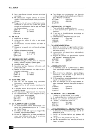 Raz. Verbal
122
II. Nunca tuve buena memoria, siempre padecí esa
desventaja.
III. Mi cultura es tan irregular, colmada de enormes
agujeros, como constituida por restos de bellísimos
templos.
IV. Si algo recuerdo, tal vez sea una forma de recordar
únicamente lo que debe ser, quizá lo más grande
que me ha sucedido en la vida, lo que tiene algún
significado profundo.
a) II-IV-I-III b) IV-III-II-I
c) II-IV-III-I d) I-III-II-IV
e) III-II-I-IV
46. EL VIAJE.
I. Prepararon las maletas.
II. Compraron dos boletos de avión en una agencia
de viajes.
III. Las autoridades revisaron si existía una orden de
captura.
IV. Llegaron al aeropuerto con dos horas de anticipa-
ción.
V. Pagaron el impuesto de salida.
a) II-III-IV-I-V b) II-IV-III-V-I
c) III-II-I-V-IV d) II-I-IV-V-III
e) II-V-IV-I-III
47. PERSECUCIÓN A UN LADRÓN.
I. El ladrón corría por las calles, tenía un arma en la
mano y sembraba el pánico entre la gente.
II. La policía corría tras él.
III. La gente se apartaba al paso del enfurecido y peli-
groso delincuente.
IV. Algunas personas se sumaron a la policía en la ac-
cidentada persecución.
a) I-II-III-IV b) II-I-III-IV
c) II-IV-I-III d) I-III-II-IV
e) II-IV-III-I
48. SAFO Y EL AMOR.
I. Por ello, en sus poemas hay constantes
invocaciones a la diosa Afrodita.
II. El universo lírico de Safo se centra sobre todo en el
amor.
III. A grandes rasgos, la lírica griega se dividía en
monódica y coral.
IV. Safo es la máxima exponente de la lírica monódica.
V. En la lírica monódica, el poeta componía la letra y
la música que él mismo cantaba.
a) I-IV-III-II-V b) III-I-IV-V-II
c) III-V-IV-II-I d) II-I-III-V-IV
e) III-IV-V-I-II
49. LA GUERRA DE LOS CANUDOS.
I. En la década de los ochenta, Mario Vargas Llosa
recrea este acontecimiento histórico en La Guerra
del Fin del Mundo.
II. En el Brasil del siglo XIX, se produjo una gran rebe-
lión en el Sertón de los Canudos.
III. Euclides de Cunha en los Sertones, mezcla de no-
vela y relato histórico, realiza una de las primeras
narraciones de este hecho histórico.
IV. Esta rebelión, una cruenta guerra con signos de
verdadera tragedia, fue impulsada por un líder reli-
gioso: Antonio Conselheiro.
a) II-I-IV-III b) I-IV-II-III
c) III-IV-I-II d) II-IV-III-I
d) IV-II-III-I
50. LAS CORRIDAS DE TOROS.
I. Presentación de la cuadrilla de toreros.
II. El torero apasiona a las graderías con verónicas
sucesivas.
III. El toro yace en el ruedo mientras sus orejas se pa-
sean por el ruedo.
IV. Salida impetuosa del primer toro de la tarde.
a) I-IV-II-III b) I-IV-III-II
c) I-II-IV-III d) IV-I-II-III
e) III-II-IV-I
51. EXPLORACIÓN ESPACIAL.
I. Control de los efectos de la gravedad en animales.
II. Viaje de exploración de la nave Discovery contro-
lada desde la tierra.
III. La exposición a la ausencia de gravedad por
astronautas rusos.
IV. Proyecto de construir una gran estación espacial
que albergue a quinientas personas.
a) I-III-II-IV b) I-II-III-IV
c) II-I-III-IV d) II-III-IV-I
e) II-I-IV-III
52. LA GLOBALIZACIÓN.
I. El fenómeno actual de la globalización se define
como una caída de fronteras económicas y cultura-
les.
II. Dicho fenómeno ha dado lugar a grandes bloques
económicos y culturales entre los que destacan la
Unión Europea y el Mercosur.
III. El Mercosur integra a cuatro países pertenecientes a
la parte sur de Latinoamérica.
IV. Brasil es el principal actor en las negociaciones ac-
tuales para sacar adelante el proyecto de integra-
ción.
a) III-II-IV-I b) II-I-IV-III
c) III-II-I-IV d) I-II-III-IV
e) III-I-IV-II
53. HISTORIA DEL EVOLUCIONISMO.
I. Empédocles: posible primer evolucionista.
II. El legado de Darwin: el evolucionismo actual.
III. Darwin y la superación del lamarckismo.
IV. Lamarck y su teoría de la evolución.
a) I-III-IV-II b) IV-II-III-I
c) III-I-IV-II d) I-IV-III-II
e) I-II-IV-III
54. LA RIQUEZA PESQUERA DEL MAR PERUANO.
I. El plancton es un microorganismo que sirve de ali-
mento a los peces.
II. En 1972, el Perú fue el primer país pesquero del
mundo.
III. Las aguas del mar peruano son muy frías.
IV. Por ello, la abundancia del plancton garantiza la
riqueza pesquera.
 