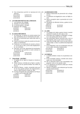 TRILCE
123
V. Esta temperatura permite la reproducción del
plancton.
a) II-I-V-III-IV b) III-IV-I-V-II
c) III-V-I-IV-II d) IV-III-V-I-II
e) IV-I-III-V-II
55. LA FUNCIÓN POÉTICA DEL LENGUAJE.
I. Las funciones del Lenguaje.
II. Ejemplos de función poética.
III. La función poética: concepto.
IV. Definición del Lenguaje.
a) II-III-IV-I b) III-I-IV-II
c) IV-I-III-II d) IV-I-II-III
e) IV-III-I-II
56. EL VUELO MECÁNICO.
I. De modo que, en general, los aviones poseen dos
alas sustentadoras de los movimientos del avión.
II. Otro de los movimientos que realiza todo avión es
el de giro.
III. Todas las aeronaves vuelan de acuerdo con los prin-
cipios de sustentación.
IV. Finalmente, los movimientos de ascenso y descen-
so, con los que se abre y cierra todo desplazamien-
to, son esenciales.
V. Estas alas, con la cola, determinan los movimientos
de inclinación que permiten al avión controlar la
resistencia del aire.
a) I-V-II-III-IV b) III-V-II-I-IV
c) III-I-V-IV-II d) I-III-V-II-IV
e) III-I-V-II-IV
57. TOULOUSE - LAUTREC.
I. El apellido de los Tapié de Celeyrán se remonta al
siglo XII.
II. Desde entonces, la familia de los Tapié se constitu-
yó en una de las cuarenta familias más nobles de
Francia.
III. Henry de Tolouse – Lautrec, reconocido como uno
de los más grandes pintores del impresionismo,
nació en Albi (Francia) a finales de 1864.
IV. Fue hijo primogénito del conde Alphone de Tolouse
– Lautrec y de la noble Adél Tapié.
a) IV-II-III-I b) III-IV-I-II
c) IV-II-I-III d) III-I-IV-II
e) I-II-IV-III
58. LA DROGADICCIÓN.
I. Políticas tradicionales de prevención de la droga-
dicción.
II. La definición de drogadicción como un hábito in-
sano.
III. Nueva concepción sobre la prevención de la dro-
gadicción.
IV. Descripción de diferentes formas y grados de dro-
gadicción.
a) III-II-IV-I b) I-IV-II-III
c) II-IV-I-III d) IV-II-III-I
e) I-II-IV-III
59. EL AIRE.
I. Los trabajos del célebre químico francés Lavoisier
cambiaron el punto de vista sobre al aire.
II. Estos gases son el Oxígeno y el Nitrógeno, el Oxíge-
no es una quinta parte del aire común.
III. Este infortunado químico demostró que el aire se
descomponía, pues es una mezcla de dos gases.
IV. Hasta fines del siglo XVIII, el aire era visto como un
cuerpo simple, es decir no admitía descomposición
alguna.
V. En la antigüedad, el aire era considerado como uno
de los cuatro elementos fundamentales.
a) V-I-III-II-IV b) IV-V-III-I-II
c) V-IV-I-III-II d) V-III-II-I-IV
e) IV-II-I-V-III
60. LA FAMILIA.
I. La familia también se basa en un parentesco con-
yugal.
II. En las sociedades urbanas, la familia viene atrave-
sando una crisis lamentable.
III. Ello se demuestra tanto en las comunidades más
pequeñas como en las grandes urbes.
IV. Es la agrupación de personas unidas por vínculos
de consanguinidad.
V. Además, la familia es una institución que ha evolu-
cionado históricamente.
a) IV-II-V-III-I b) II-III-IV-I-V
c) II-III-V-I-IV d) IV-I-V-III-II
e) IV-V-I-II-III
 