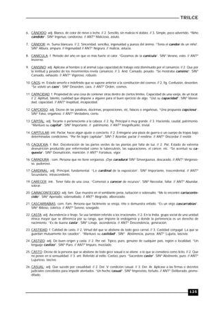 TRILCE
125
6. CÁNDIDO: adj. Blanco, de color de nieve o leche. // 2. Sencillo, sin malicia ni doblez. // 3. Simple, poco advertido. “Niño
cándido”. SINº Ingenuo, candoroso. // ANTº Malicioso, astuto.
7. CANDOR: m. Suma blancura. // 2. Sinceridad, sencillez, ingenuidad y pureza del ánimo. “Tenía el candor de un niño”.
SINº Albura, ampura. // Ingenuidad // ANTº Negrura. // malicia, astucia.
8. CANÍCULA: f. Periodo del año en que es más fuerte el calor. “Gozamos de la canícula”. SINº Verano, estío. // ANTº
Invierno.
9. CANSINO: adj. Aplicase al hombre o al animal cuya capacidad de trabajo está disminuido por el cansancio. // 2. Que por
la lentitud y pesadez de los movimientos revela cansancio. // 3. And. Cansado, pesado. “Se mostraba cansino”. SINº
Cansado, exhausto. // ANTº Vigoroso, robusto.
10. CAOS: m. Estado amorfo e indefinido que se supone anterior a la constitución del cosmos. // 2. fig. Confusión, desorden.
“Se volvió un caos”. SINº Desorden, caos. // ANTº Orden, cosmos.
11. CAPACIDAD: f. Propiedad de una cosa de contener otras dentro de ciertos límites. Capacidad de una vasija, de un local.
// 2. Aptitud, talento, cualidad que dispone a alguien para el buen ejercicio de algo. “Usó su capacidad”. SINº Idonei-
dad, capacidad. // ANTº Ineptitud, incapacidad.
12. CAPCIOSO: adj. Dícese de las palabras, doctrinas, proposiciones, etc, falaces o engañosas. “Una propuesta capciosa”.
SINº Falso, engañoso. // ANTº Verdadero, cierto.
13. CAPITAL: adj. Tocante o perteneciente a la cabeza. // 2. fig. Principal o muy grande. // 3. Hacienda, caudal, patrimonio.
“Mantuvo su capital”. SINº Importante. // patrimonio. // ANTº Insignificante, trivial.
14. CAPITULAR: intr. Pactar, hacer algún ajuste o concierto. // 2. Entregarse una plaza de guerra o un cuerpo de tropas bajo
determinadas condiciones. “Por fin logró capitular”. SINº-7 Acordar, pactar // rendirse. // ANTº Discordar // resistir.
15. CAQUEXIA: f. Bot. Decoloración de las partes verdes de las plantas por falta de luz. // 2. Pat. Estado de extrema
desnutrición producido por enfermedad como la tuberculosis, las supuraciones, el cáncer, etc. “Se acentuó su ca-
quexia”. SINº Desnutrición, inanición. // ANTº Fortaleza, vigor.
16. CARADURA : com. Persona que no tiene vergüenza. ¡Oye caradura! SINº Sinvergüenza, descarado. // ANTº Vergonzo-
so, pudoroso.
17. CARDINAL: adj. Principal, fundamental. “Lo cardinal de la exposición”. SINº Importante, trascendental. // ANTº
Secundario, intrascendente.
19. CARECER: intr.. Tener falta de una cosa. “Comenzó a carecer de recursos”. SINº Necesitar, faltar. // ANTº Abundar,
sobrar.
20. CARIACONTECIDO: adj. fam. Que muestra en el semblante pena, turbación o sobresalto. “Me lo encontré cariaconte-
cido”. SINº Apenado, sobresaltado. // ANTº Alegrado, alborozado.
21. CASCARRABIAS: com. Fam. Persona que fácilmente se enoja, riñe o demuestra enfado. “Es un viejo cascarrabias”.
SINº Bilioso, colérico. // ANTº Sereno, sosegado.
22. CASTA: adj. Ascendencia o linaje. Se usa también referido a los irracionales. // 2. En la India, grupo social de una unidad
étnica mayor que se diferencia por su rango, que impone la endogamia y donde la pertenencia es un derecho de
nacimiento. “Es de buena casta”. SINº Linaje, ascendencia. // ANTº Descendencia, generación.
23. CASTIDAD: f. Calidad de casto. // 2. Virtud del que se abstiene de todo goce carnal. // 3. Castidad conyugal. La que se
guardan mutuamente los casados”. “Mantuvo su castidad”. SINº Abstinencia, pureza. ANTº Lujuria, lascivia.
24. CASTIZO: adj. De buen origen y casta. // 2. Por ext. Típico, puro, genuino de cualquier país, región o localidad. “Un
lenguaje castizo”. SINº Puro. // ANTº Impuro, mezclado.
25. CASTO: Dícese de la persona que se abstiene de todo goce sexual o se atiene a lo que se considera como lícito. // 2. Que
no posee en sí sensualidad. // 3. ant. Referido al estilo. Castizo, puro. “Sacerdote casto”. SINº Abstinente, puro. // ANTº
Lujurioso, lascivo.
26. CASUAL: adj. Que sucede por casualidad. // 2. Der. V. condición casual. // 3. Der. Ar. Aplícase a las firmas o decretos
judiciales concebidos para impedir atentados. “Un hecho casual”. SINº Imprevisto, fortuito. // ANTº Deliberado, preme-
ditado.
 