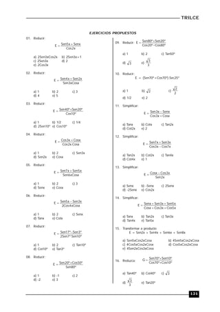 TRILCE
121
EJERCICIOS PROPUESTOS
01. Reducir:
x
2
Cos
Senx
x
5
Sen
E 

a) 2Sen3xCos2x b) 2Sen3x+1
c) 2Sen3x d) 2
e) 2Cos3x
02. Reducir:
xCosx
3
Sen
x
2
Sen
x
4
Sen
E 

a) 1 b) 2 c) 3
d) 4 e) 5
03. Reducir:
º
10
Cos
º
20
Sen
º
40
Sen
E 

a) 1 b) 1/2 c) 1/4
d) 2Sen10º e) Cos10º
04. Reducir:
Cosx
.
x
2
Cos
Cosx
x
3
Cos
E 

a) 1 b) 2 c) Sen3x
d) Sen2x e) Cosx
05. Reducir:
xCosx
6
Sen
x
5
Sen
x
7
Sen
E 

a) 1 b) 2 c) 3
d) Senx e) Cosx
06. Reducir:
xCosx
4
Cos
2
x
3
Sen
x
5
Sen
E 

a) 1 b) 2 c) Senx
d) Tanx e) Cotx
07. Reducir:
º
10
Sen
º
7
Sen
2
º
3
Sen
º
17
Sen
E 

a) 1 b) 2 c) Tan10º
d) Cot10º e) Tan3º
08. Reducir:
º
80
Sen
º
50
Cos
º
20
Sen
E 

a) 1 b) -1 c) 2
d) -2 e) 3
09. Reducir:
º
80
Cos
º
20
Cos
º
20
Sen
º
80
Sen
E



a) 1 b) 2 c) Tan50º
d) 3 e)
3
3
10. Reducir:
E = (Sen70º+Cos70º).Sec25º
a) 1 b) 2 c)
2
2
d) 1/2 e) 2
11. Simplificar:
Cosx
x
3
Cos
Senx
x
3
Sen
E



a) Tanx b) Cotx c) Tan2x
d) Cot2x e) 2
12. Simplificar:
x
7
Cos
x
3
Cos
x
3
Sen
x
7
Sen
E



a) Tan2x b) Cot2x c) Tan4x
d) Cot4x e) 1
13. Simplificar:
x
2
Sen
x
3
Cos
Cosx
E 

a) Senx b) -Senx c) 2Senx
d) -2Senx e) Cos2x
14. Simplificar:
x
5
Cos
x
3
Cos
Cosx
x
5
Sen
x
3
Sen
Senx
E





a) Tanx b) Tan2x c) Tan3x
d) Tan4x e) Tan5x
15. Transformar a producto:
E = Sen2x + Sen4x + Sen6x + Sen8x
a) Sen5xCos2xCosx b) 4Sen5xCos2xCosx
c) 4Cos5xCos2xCosx d) Cos5xCos2xCosx
e) 4Sen2xCos3xCosx
16. Reduzca:
º
10
Cos
º
70
Cos
º
10
Sen
º
70
Sen
G



a) Tan40º b) Cot40º c) 3
d)
3
3
e) Tan20º
 