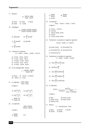 Trigonometría
122
17. Reduzca :
x
7
Cos
Cosx
Senx
x
7
Sen
H



a) Tan3x b) Cot3x c) Tan4x
d) Cot4x e)  Cot4x
18. Simplifique :
º
50
Cos
º
30
Cos
º
10
Cos
º
60
Sen
º
40
Sen
º
20
Sen
G





a) º
40
Sen
3 b) º
40
Sen
2
3
c) º
40
Sen
3
2 d) 2Sen40º
e) º
40
Sen
4
3
19. Transforme a producto :
R = Sen3x + Sen5x + Sen9x + Sen11x
a) 4 Cosx . Cos3x . Sen7x
b) 2 Cosx . Cos3x . Sen7x
c) 4 Cos2x . Cos3x . Sen7x
d) 2 Cos2x . Cosx . Sen7x
e) 2 Cos2x . Cos3x . Sen7x
20. En un triángulo ABC; reducir :
)
B
A
(
Sen
B
2
Sen
A
2
Sen
L



a) 2CosC b)  2CosC c) 2SenC
d)  2SenC e)  CosC
21. La expresión :
Cosy
Cosx
Seny
Senx


Es igual a :
a) 




 
2
y
x
Tan b) 




 
2
y
x
Sen
c) 




 
2
y
x
Cos d) 




 
2
y
x
Cot
e) )
y
x
(
Cos
)
y
x
(
Sen


22. La expresión :
x
4
Sen
x
2
Sen
x
3
Sen
Senx


es igual a :
a)
x
6
Sen
x
4
Sen
b) 1
c)
x
3
Sen
x
2
Cos
d)
x
3
Sen
x
2
Sen
e) Sen2x
23. La expresión :
Senx + Sen3x + Sen5x + Sen7x
es igual a :
a) Sen4x + Sen12x
b) Sen16x
c) 4Senx Sen2x Cos4x
d) Sen4x
e) 4Cosx Cos2x Sen4x
24. Transformar en producto la siguiente expresión :
x
Sen
4
2
x
8
Cos
x
4
Cos
2



a) Cos2x Cos3x b) x
3
xSen
2
Cos
4
2
c) x
2
xSen
2
Cos
2
2
d) x
3
xCos
2
Cos
4
2
e) x
2
xCos
4
Cos
4
2
25. Transformar en producto la expresión :
E = SenA + Sen2A + Sen3A
a) CosA
2
A
Cos
2
A
3
Sen
4
b)
2
A
3
SenACos
c)
2
A
SenASen
2
A
3
Cos
2
d)
2
A
SenASen
2
A
3
Cos
4
e) ACosA
2
Cos
2
A
3
Cos
3
26. La expresión :
TanxSenx
Cosx
Senx
CosxSenx
x
2
Sen
x
4
Sen
2



es igual a :
a) Tanx b) Cos2x Cos3x
c) 2Senx Cos3x d) Sen2x Sen3x
e) 2Sen3x Cosx
27. Reducir:
E = 2Sen3xCos2x - Senx
a) Senx b) Sen3x c) Sen4x
d) Sen5x e) Sen6x
 