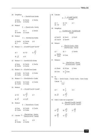 TRILCE
123
28. Simplificar:
E = 2Sen5xCos3x-Sen8x
a) Senx b) Sen2x c) Sen3x
d) Sen4x e) Sen5x
29. Reducir:
E = 2SenxCos3x+Sen2x
a) 1 b) -1 c) Sen2x
d) Sen4x e) Cos2x
30. Reducir:
E = 2Sen5xCosx-Sen6x
a) Sen2x b) Sen4x c) 0
d) 1 e) Senx
31. Reducir: E = 2Cos40ºCos20º-Sen70º
a) 1 b) 1/2 c)
2
3
d) 3 e) 0
32. Reducir: E = 2sen4xCos2x-Sen6x
a) Senx b) Sen2x c) Sen3x
d) Sen5x e) Sen4x
33. Reducir: A = 2Cos5xCosx-Cos6x
a) Cos2x b) Cos3x c) Cos4x
d) Cos5x e) Cos8x
34. Reducir: E = 2Sen5xSen3x+Cos8x
a) Sen2x b) Cos2x c) Cos3x
d) Cos4x e) Cos6x
35. Reducir:
E = 2Cos50ºCos10º-Cos40º
a) 1/2 b)
2
3
c) 1
d) 3 e) 2 3
36. Reducir:
E = 2Sen3xSenx+Cos4x
a) Cosx b) Cos2x c) Cos3x
d) Cos4x e) Cos6x
37. Calcular:
x
6
Sen
x
4
cos
x
2
Sen
2
x
4
Sen
xCosx
3
Sen
2
E



a) 1 b) -1 c) 0
d) Sen6x e) Sen4x
38. Calcular:
º
80
Cos
2
º
70
Sen
º
80
Cos
4
1
E 

a) -1 b) 1/2 c) 1
d) -1/2 e) 0
39. Simplificar:







2
Sen
2
Cos
5
Cos
3
Cos
4
Cos
E
a) Sen2  b) Sen  c) Cos 
d) Cos2  e) Sen4 
40. Reducir:
x
3
Sen
Cosx
.
x
4
Sen
2
Senx
x
3
Cos
.
x
2
Sen
2
E



a) 1 b) -1 c) Sen5x
d)
Senx
x
5
Sen
e) Cosx
41. Reduzca :
x
9
Cos
x
4
xCos
5
Cos
2
x
4
Sen
xCosx
3
Sen
2
H



a) 2Senx b) 2Cosx c) Senx
d) Cosx e) Cosx
2
1
42. Si :
P(x) = Sen3x Cos2x + Sen3x Cos4x  Senx Cos6x
Calcule :





 
30
P
a) 1 b)
2
1
c) 2
d) 3 e)
2
3
43. Halle el valor de la expresión :
º
25
Cos
º
10
Cos
º
35
Cos
2
º
20
Sen
º
20
Cos
º
40
Sen
2
R





a)
4
2
b)
4
3
c)
2
6
d)
3
6
e)
6
2
 