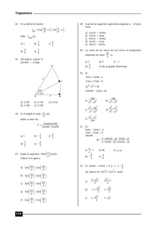 Trigonometría
124
44. Si se define la función :





 







 

 x
9
Cos
x
9
2
Cos
f
)
x
( ,
halle : )
x
(
fmáx
a) 1 b)
2
1
c)
2
3
d)
4
3
e)
4
1
45. Del gráfico, calcule "x"
(Cos40º = 0,766)
50º
10º
A B
C
D
4
x
a) 2,532 b) 3,156 c) 2,216
d) 3,108 e) 2,748
46. Si el ángulo A mide rad
13
 ,
hallar el valor de :
A
4
Cos
A
2
Cos
A
10
CosACos
F


a) 1 b)
2
1
 c)
3
2
d)
2
1
e)
2
3

47. Dada la expresión x
2
Cos
2
x
Sen
2 




 ,
indicar si es igual a :
a) 












2
x
3
Sen
2
x
5
Sen
b) 












4
x
3
Sen
4
x
5
Sen
c) 












2
x
3
Sen
2
x
5
Sen
d) 












4
x
3
Sen
4
x
5
Sen
e) 












4
x
3
Cos
4
x
5
Cos
48. Cuál de las siguientes expresiones equivale a : 2Cos6x
Senx
a) Cos7x + Sen5x
b) Cos7x + Senx
c) Sen7x + Sen5x
d) Sen7x + Cosx
e) Sen7x  Sen5x
49. La suma de los senos de tres arcos en progresión
aritmética de razón
3
2
es :
a) 1 b) 0 c)  1
d)
3
2
e) No se puede determinar.
50. Si :
a
Sen
Sen 



b
Cos
Cos 



)
0
b
a
( 2
2


Calcular : )
(
Cos 


a) 2
2
b
a
ab
2

b) 2
2
b
a
ab
2

c) 2
2
2
2
b
a
b
3
a


d) 2
2
2
2
a
b
a
b


e)
ab
2
a
b 2
2

51. Si :
Senx + Seny = a
Cosx Cosy = b
calcular :
)
y
x
(
aCos
)
y
x
(
Sen
a
)
y
x
(
Cos
)
y
x
(
aSen
1
M









a) 1
a
b  b) ab c) b
a 
d)
a
b
 e)
b
a
52. Si : Sen2x + Sen2z = 0 y
4
x
z 

 ,
los valores de x
Cos
z
Cos
2
2
 serán :
a)
2
2
2 
,
2
1
2 
b)
2
2
1
 ,
2
2
1
c)
2
2
1 , 2
1
 