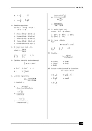 TRILCE
125
d)
2
2
1 , 2
1
e)
2
2
1 ,
2
2
2 
53. Transforme a producto :
)
(
2
Cos
2
Cos
2
Cos
2
Cos
W












a) )
(
Cos
)
(
Cos
)
(
Cos
2 








b) )
(
Cos
)
(
Cos
)
(
Cos
4 








c) )
(
Cos
)
(
Cos
)
(
Sen
2 








d) )
(
Cos
)
(
Sen
)
(
Cos
4 








e) )
(
Cos
)
(
Cos
)
(
Cos
4 








54. Si : Cos2x Cos4x Cos8x = 0,5,
calcule :
x
9
Tan
x
7
Tan
A 
a) 0,6 b) 0,8 c) 1,6
d) 1,8 e) 2,4
55. Calcular el valor de la siguiente expresión:
º
70
Sen
2
º
80
Sec
2
1 
a) Tan10º b) Cot10º c)  1
d) 1 e) º
10
Cot
2
1
56. La función trigonométrica :
x
2
Cos
Cosx
x
2
Tan
Tanx
)
x
(
f



es equivalente a :
a)
)
x
2
CosxCos
)(
x
2
Cos
Cosx
(
x
2
SenxSen

b)
)
x
2
CosxCos
(
x
2
3
Sen 





c)












2
x
xCos
2
CosxCos
x
2
3
Sen
d)
x
2
3
Sen
2
x
xCosxCos
2
Cos












e)
x
2
Cos
Cosx
x
2
xCos
2
Sen

57. Si : Seny = 2Sen(2x + y),
entonces : Tan (x + y) es igual a :
a) 2Tanx b)  4Tanx c)  5Tanx
d)  3Tanx e)  Tanx
58. Si : 2Sen5x = 3Sen3x,
hallar :
x
Cot
x
4
Cot
25
M
2
2


a)  2 b)  1 c) 2
d) 1 e) 0
59. Simplificar :
º
20
Sen
3
1
º
20
Sen
E


a) 2Tan20º b) Tan40º
c) 2Tan40º d) Tan20º
e) Sec20º
60. Calcular el valor aproximado de la expresión :
S = Csc27º  Sec27º
a) 5
3  b)  
5
3
2 
c)
2
5
3  d) 5
3 
e) 5
5 
 