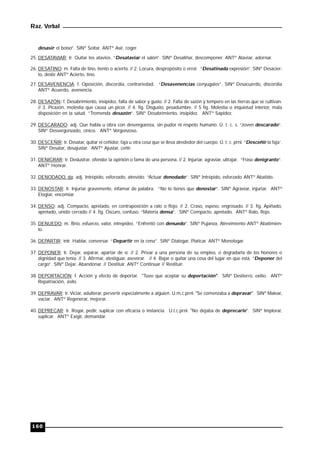 Raz. Verbal
160
desasir el bolso”. SINº Soltar. ANTº Asir, coger.
25. DESATAVIAR: tr. Quitar los atavios. “Desataviar el salón”. SINº Desaliñar, descomponer. ANTº Ataviar, adornar.
26. DESATINO: m. Falta de tino, tiento o acierto. // 2. Locura, despropósito o error. “Desatinada expresión”. SINº Desacier-
to, desliz ANTº Acierto, tino.
27. DESAVENENCIA: f. Oposición, discordia, contrariedad. “Desavenencias conyugales”. SINº Desacuerdo, discordia
ANTº Acuerdo, avenencia.
28. DESAZÓN: f. Desabrimiento, insipidez, falta de sabor y gusto. // 2. Falta de sazón y tempero en las tierras que se cultivan.
// 3. Picazón, molestia que causa un picor. // 4. fig. Disgusto, pesadumbre. // 5 fig. Molestia o inquietud interior, mala
disposición en la salud. “Tremenda desazón”. SINº Desabrimiento, insipidez. ANTº Sapidez.
29. DESCARADO: adj. Que habla u obra con desvergüenza, sin pudor ni respeto humano. Ú. t. c. s. “Joven descarado”.
SINº Desvergonzado, cínico. ANTº Vergonzoso.
30. DESCEÑIR: tr. Desatar, quitar el ceñidor, faja u otra cosa que se lleva alrededor del cuerpo. Ú. t. c. prnl. “Desceñir la faja’.
SINº Desatar, desajustar. ANTº Ajustar, ceñir.
31. DENIGRAR: tr. Deslustrar, ofender la opinión o fama de una persona. // 2. Injuriar, agraviar, ultrajar. “Frase denigrante”.
ANTº Honrar.
32. DENODADO, da: adj. Intrépido, esforzado, atrevido. “Actuar denodado”. SINº Intrépido, esforzado ANTº Abatido.
33. DENOSTAR: tr. Injuriar gravemente, infamar de palabra. “No lo tienes que denostar”. SINº Agraviar, injuriar. ANTº
Elogiar, encomiar.
34. DENSO: adj. Compacto, apretado, en contraposición a ralo o flojo. // 2. Craso, espeso, engrosado. // 3. fig. Apiñado,
apretado, unido cerrado // 4. fig. Oscuro, confuso. “Materia densa”. SINº Compacto, apretado. ANTº Ralo, flojo.
35. DENUEDO: m. Brío, esfuerzo, valor, intrepidez. “Enfrentó con denuedo”. SINº Pujanza, Atrevimiento ANTº Abatimien-
to.
36. DEPARTIR: intr. Hablar, conversar. “Departir en la cena”. SINº Dialogar, Platicar. ANTº Monologar.
37. DEPONER: tr. Dejar, separar, apartar de sí. // 2. Privar a una persona de su empleo, o degradarla de los honores o
dignidad que tenía. // 3. Afirmar, atestiguar, aseverar. // 4. Bajar o quitar una cosa del lugar en que está. “Deponer del
cargo”. SINº Dejar, Abandonar. // Destituir. ANTº Continuar // Restituir.
38. DEPORTACIÓN: f. Acción y efecto de deportar. "Tuvo que aceptar su deportación". SINº Destierro, exilio. ANTº
Repatriación, asilo.
39. DEPRAVAR: tr. Viciar, adulterar, pervertir especialmente a alguien. U.m.c.prnl. "Se comenzaba a depravar". SINº Malear,
vaciar. ANTº Regenerar, mejorar.
40. DEPRECAR: tr. Rogar, pedir, suplicar con eficacia o instancia. U.t.c.prnl. "No dejaba de deprecarle". SINº Implorar,
suplicar. ANTº Exigir, demandar.
 