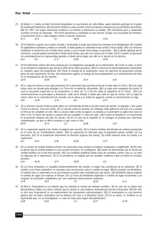 Raz. Verbal
154
29. (I) Robert J. Conley escribió Gerónimo basándose en una historia de John Milius, quien también participó en el guión
de la película homónima. (II) Gerónimo dedicó su vida a luchar contra los blancos invasores de sus territorios ancestrales.
(III) En 1851, las tropas mexicanas mataron a su familia y diezmaron su pueblo. (IV) Gerónimo juró y emprendió
cruentas correrías de represalia. (V) Hecho prisionero y confinado en una reserva; escapó con un puñado de hombres,
y nuevamente llevó a cabo ataques contra el ejército mexicano.
a) V b) II c) I d) IV e) III
30. (I) Es histórico el gesto con el puño cerrado y mostrando el dedo que hacían los romanos en la Antigüedad. (II) Cuando
los gladiadores luchaban y había un vencido, el dedo podía ser orientado hacia arriba o hacia abajo. (III) Los romanos
señalaban la clemencia con el dedo hacia arriba; y con el dedo hacia abajo, la ejecución. (IV) Cuando optaban por la
clemencia, el puño giraba mostrando el dedo hacia arriba, por ello se le asocia con el éxito. (V) En cambio, la ejecución
sin contemplaciones se representaba girando el dedo hacia abajo, por ello se le asocia con la derrota.
a) Il b) I c) V d) III e) IV
31. (I) El tratamiento exitoso del asma empieza por un diagnóstico apropiado de la enfermedad. (II) Como se sabe, el asma
es un transtorno respiratorio que afecta al 20% de los niños peruanos. (III) El control de los desencadenantes ambientales
es, también, parte del tratamiento. (IV) Tanto el manejo de la medicación como los ejercicios de prevención forman
parte de este tratamiento. (V) Así, este tratamiento supone el manejo de broncodilatadores y el entrenamiento del niño
en la manipulación de los mismos.
a) IV b) III c) I d) V e) II
32. (I) La capa de ozono es una capa protectora de la atmósfera que permite preservar la vida sobre la Tierra. (II) Esta capa
actúa como un escudo para proteger a la Tierra de la radiación ultravioleta. (III) La capa está compuesta de ozono, el
cual se encuentra esparcido en la estratosfera, es decir de 15 a 50 km sobre la superficie de la Tierra. (IV) Los
conservacionistas se preocupan y denuncian, cada cierto tiempo, el daño que sufre la capa de ozono. (V) La capa de
ozono varía en su concentración de acuerdo con la altura y se habla de agujeros cuando la concentración es baja.
a) II b) III c) IV d) I e) V
33. (I) La primera vacuna contra la polio debe ser suministrada al niño a los dos meses de nacido; la segunda, a los cuatro
meses y la tercera, a los seis meses. (II) La vacuna contra la varicela, sin embargo, debe aplicarse una sola vez y cuando
el niño ya ha cumplido un año. (III) La vacuna triple contra la papera, la rubeola y el sarampión se aplica dos veces al
niño: a los 15 meses de nacido y cuando éste ha cumplido 11 años de vida. (IV) Contra la hepatitis A, se recomienda
la vacunación después del año de nacido. (V) En el caso de la hepatitis A, el contagio se produce por alimentos
contaminados, ya que es difícil controlar lo que come el riño.
a) IV b) V c) I d) III e) II
34. (I) La respiración aporta a las células el oxígeno que necesita. (II) Las libera también del dióxido de carbono producido
en el curso de las "combustiones vitales". (III) La respiración es vital para que el organismo pueda cumplir con sus
funciones. (IV) En la respiración intervienen en diversos órganos del cuerpo. (V) Existe relación entre las células y la
respiración.
a) I b) II c) III d) IV e) V
35. (I) La noción de verdad analítica remite a un enunciado cuya verdad se establece analizando su significado. (II) Por ello,
se piensa que la verdad analítica es una verdad necesaria, no contingente. (III) Quine ha demostrado que la noción de
verdad analítica no es del todo precisa. (IV) Las verdades analíticas serían casos de verdades a priori, esto es, su valor
no depende de la experiencia. (V) En la semántica, se estipula que las verdades analíticas valen en todos los mundos
posibles.
a) II b) III c) V d) IV e) I
36. (I) La Física aristotélica se ocupaba fundamentalmente del cambio, el rasgo más asombroso de la naturaleza. (II) El
cambio, en la Física aristotélica, se concebía como locomoción, esto es, cambio de lugar. (III) De acuerdo con Aristóteles,
el cambio físico se plasmaba en un eje temporal y podía estar motivada por una fuerza. (IV) Aristótéles quería explicar
el cambio de lugar con respecto al tiempo. (V) La Física de Aristóteles explicaba el cambio de lugar recurriendo a un
conjunto de principios respaldados por una evidencia observacional cuantiosa.
a) Ill b) lI c) I d) IV e) V
37. (I) Paul K. Feyerabend es un filósofo que ha criticado la noción de método científico (II) En uno de sus libros más
provocadores, Adiós a la razón, sostiene que la ciencia es una empresa motivada por fuerzas irracionales. (III) Por ello,
se dice que Feyerabend es un representante del anarquismo epistemológico. (IV) El anarquismo es una doctrina
política que no debe confundirse con la defensa del caos o el desorden social. (V) En su visión, el científico es un
oportunista que, en su investigación, se vale de todo para lograr descubrimientos.
a) III b) II c) I d) V e) IV
 