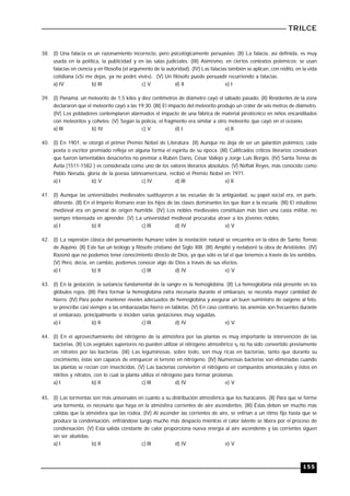 TRILCE
155
38. (I) Una falacia es un razonamiento incorrecto, pero psicológicamente persuasivo. (II) La falacia, así definida, es muy
usada en la política, la publicidad y en las salas judiciales. (III) Asimismo, en ciertos contextos polémicos; se usan
falacias en ciencia y en filosofía (el argumento de la autoridad). (IV) Las falacias también se aplican, con rédito, en la vida
cotidiana («Si me dejas, ya no podré vivir»). (V) Un filósofo puede persuadir recurriendo a falacias.
a) IV b) III c) V d) II e) I
39. (I) Panamá, un meteorito de 1,5 kilos y diez centímetros de diámetro cayó el sábado pasado. (II) Residentes de la zona
declararon que el meteorito cayó a las 19:30. (III) El impacto del meteorito produjo un cráter de seis metros de diámetro.
(IV) Los pobladores contemplaron alarmados el impacto de una fábrica de material pirotécnico en niños encandilados
con meteoritos y cohetes. (V) Según la policía, el fragmento era similar a otro meteorito que cayó en el océano.
a) III b) IV c) V d) I e) II
40. (I) En 1901, se otorgó el primer Premio Nóbel de Literatura (II) Aunque no deja de ser un galardón polémico, cada
poeta o escritor premiado refleja en alguna forma el espíritu de su época. (III) Calificados críticos literarios consideran
que fueron lamentables desaciertos no premiar a Rubén Darío, César Vallejo y Jorge Luis Borges. (IV) Santa Teresa de
Ávila (1511-1582 ) es considerada como uno de los valores literarios absolutos. (V) Neftalí Reyes, más conocido como
Pablo Neruda, gloria de la poesía latinoamericana, recibió el Premio Nobel en 1971.
a) I b) V c) IV d) III e) II
41. (I) Aunque las universidades medievales sustituyeron a las escuelas de la antigüedad, su papel social era, en parte,
diferente. (II) En el Imperio Romano eran los hijos de las clases dominantes los que iban a la escuela. (III) El estudioso
medieval era en general de origen humilde. (IV) Los nobles medievales constituían más bien una casta militar, no
siempre interesada en aprender. (V) La universidad medieval procuraba atraer a los jóvenes nobles.
a) I b) II c) III d) IV e) V
42. (I) La expresión clásica del pensamiento humano sobre la revelación natural se encuentra en la obra de Santo Tomás
de Aquino. (II) Este fue un teólogo y filósofo cristiano del Siglo XIII. (III) Amplió y reelaboró la obra de Aristóteles. (IV)
Razonó que no podemos tener conocimiento directo de Dios, ya que sólo es tal el que tenemos a través de los sentidos.
(V) Pero, decía, en cambio, podemos conocer algo de Dios a través de sus efectos.
a) I b) II c) III d) IV e) V
43. (I) En la gestación, la sustancia fundamental de la sangre es la hemoglobina. (II) La hemoglobina está presente en los
glóbulos rojos. (III) Para formar la hemoglobina extra necesaria durante el embarazo, se necesita mayor cantidad de
hierro. (IV) Para poder mantener niveles adecuados de hemoglobina y asegurar un buen suministro de oxígeno al feto,
se prescribe casi siempre a las embarazadas hierro en tabletas. (V) En caso contrario, las anemias son frecuentes durante
el embarazo, principalmente si inciden varias gestaciones muy seguidas.
a) I b) II c) III d) IV e) V
44. (I) En el aprovechamiento del nitrógeno de la atmósfera por las plantas es muy importante la intervención de las
bacterias. (II) Los vegetales superiores no pueden utilizar el nitrógeno atmosférico s¡ no ha sido convertido previamente
en nitratos por las bacterias. (III) Las leguminosas, sobre todo, son muy ricas en bacterias, tanto que durante su
crecimiento, éstas son capaces de enriquecer el terreno en nitrógeno. (IV) Numerosas bacterias son eliminadas cuando
las plantas se rocían con insecticidas. (V) Las bacterias convierten el nitrógeno en compuestos amoniacales y éstos en
nitritos y nitratos, con lo cual la planta utiliza el nitrógeno para formar proteínas.
a) I b) II c) III d) IV e) V
45. (I) Las tormentas son más universales en cuanto a su distribución atmosférica que los huracanes. (II) Para que se forme
una tormenta, es necesario que haya en la atmósfera corrientes de aire ascendentes. (III) Éstas deben ser mucho más
cálidas que la atmósfera que las rodea. (IV) Al ascender las corrientes de aire, se enfrían a un ritmo fijo hasta que se
produce la condensación, enfriándose luego mucho más despacio mientras el calor latente se libera por el proceso de
condensación. (V) Esta salida constante de calor proporciona nueva energía al aire ascendente y las corrientes siguen
sin ser abatidas.
a) I b) II c) III d) IV e) V
 