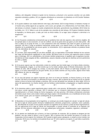 TRILCE
157
nobleza y del obispado), fortaleció el poder de los monarcas y estructuró a los sucesivos concilios con una doble
naturaleza eclesiástica y política. (V) Los visigodos oficializaron su conversión al cristianismo en el III Concilio Toledano.
a) I b) II c) III d) IV e) V
53. (I) Se puede establecer una amplia distinción entre baja y alta fantasía. (II) En la baja fantasía, lo fantástico irrumpe en
el mundo real y cambia alguno de sus aspectos, como ocurre, por ejemplo, en La Metamorfosis, de Franz Kafka. (III) La
alta fantasía; al contrario, imagina un mundo completamente alternativo, generalmente muy detallado. (IV) El Señor de
los Anillos, de J. R. R. Tolkien es uno de los ejemplos más conocidos de alta fantasía. (V) El género fantástico describe
lo imposible y se interesa poco, o nada, por crear un efecto realista. En su lugar, busca complacer o aterrorizar a la
imaginación.
a) I b) II c) III d) IV e) V
54. (I) Con frecuencia consideramos erróneamente que un problema tiene sólo dos aspectos o dos extremos elegibles. (II)
Un ejemplo típico es esta severación: en caso de conflicto; una de las partes tiene que ganar y la otra debe perder. (III)
Esto se aplica en un juego de tenis, o a una competencia entre dos individuos que tratan de ganar un puesto por
oposición. (IV) Pero si surge un problema matrimonial, puede poner a los esposos frente a un falso dilema que les
impediría ver la posibilidad de una tercera opción: la reconciliación. (V) Es equivocado enfrentar un problema desde
sólo dos alternativas de solución.
a) I b) III c) V d) IV e) II
55. (I) Las frutas, parte imprescindible de una dieta saludable. (II) Los especialistas recomiendan distribuir las tres raciones
que exige una alimentación equilibrada en cada comida. (III) Nunca como en verano esta sugerencia suena a música
para el estómago. (IV) Los carbohidratos y los tomates también proporcionan el equilibrio que el organismo necesita.
(V) Además las frutas cargadas de fibra, carbohidratos, azúcares naturales y todo tipo de vitaminas son de la preferencia
de niños y adultos.
a) II b) III c) IV d) V e) I
56. (I) A las pocas especies que han sobrevivido a todos los cambios que han tenido lugar se les llama «fósiles vivientes».
(II) El braquiópodo, Lingula, es un fósil viviente que no ha tenido cambios desde el Periodo Ordoviciano, hace 500
millones de años. (III) El cangrejo rey, Limulus, es otro fósil viviente. (IV) El Tatuara un reptil largo semejante a un
lagarto, es el único sobreviviente de una gran familia. (V) Los fósiles vivientes son muy escasos, algunos tienen hasta
500 millones de años de antigüedad.
a) lI b) III c) V d) I e) IV
57. (I) Las aves del paraíso son pájaros tropicales que viven en el norte de Australia, en Nueva Guinea y en las islas
cercanas. (II) Viven en los bosques y se alimentan de frutas e insectos. (III) Las plumas de los machos son de un colorido
vistoso y crecen en formas muy variadas y atractivas. (IV) Las aves del paraíso son animales de clima cálido. (V) En la
época del apareamiento, los machos danzan ante las hembras contorneándose y desplegando su magnífico plumaje.
a) III b) IV c) V d) 1 e) II
58. (I) Se denomina sádico a quien experimenta placer viendo sufrir a otra persona. (II) Masoquista a quien experimenta
este placer siendo agredido y dañado. (III) El individuo que se comporta sádicamente puede comportarse
esporádicamente o al mismo tiempo de forma masoquista, con otras personas. (IV) Ambas orientaciones anormales
del instinto sexual, tienen como medio el dolor para llegar al placer. (V) Generalmente, no se manifiestan de forma clara
en la relación sexual, pero son factores constituyentes de la personalidad.
a) I b) II c) III d) IV e) V
59. (I) Basándose en las propiedades de los logaritmos, se construyó una sencilla máquina de calcular: la regla del cálculo.
(II) Con la regla de cálculo pueden efectuarse multiplicaciones, divisiones, proporciones, cuadrados, raíces cuadradas,
etc. (III) Utilizando las escalas al revés pueden calcularse los logaritmos de los números y todas las líneas trigonométricas.
(IV) Las aplicaciones de la regla de cálculo son innumerables: se puede calcular el contenido de un depósito, por
ejemplo. (V) Este elemento matemático es de gran utilidad para comerciantes, contadores, ingenieros, contratistas.
a) I b) lIl c) IV d) V e) Il
60. (I) Las plantas son clasificadas por su forma y en base al principio de evolución. (II) Las plantas se designan por dos
palabras, una que señala el género y otra la especie. (III) La primera letra del nombre del género se escribe con
mayúsculas y la de la especie con minúscula. (IV) Cuando la especie posee subespecies, se añade un tercer nombre con
minúsculas. (V) A veces, los nombres de las plantas llevan una "X" entre el género y la especie, lo cual indica cruzamiento.
a) V b) IV c) I d) II e) III
 