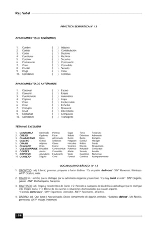 Raz. Verbal
158
PRÁCTICA SEMÁNTICA N° 13
APAREAMIENTO DE SINÓNIMOS
1. Cumbre ( ) Adiposo
2. Cortejo ( ) Confabulación
3. Cortés ( ) Decisivo
4. Cuestionar ( ) Rechinar
5. Cordato ( ) Sucesivo
6. Contubernio ( ) Controvertir
7. Craso ( ) Comedido
8. Crucial ( ) Sensato
9. Crujir ( ) Cima
10. Correlativo ( ) Comitiva
APAREAMIENTO DE ANTÓNIMOS
1. Corcovar ( ) Escaso
2. Convenir ( ) Enjuto
3. Cuestionable ( ) Axiomático
4. Copioso ( ) Inope
5. Craso ( ) Insobornable
6. Creso ( ) Enhestar
7. Corrupto ( ) Desavenir
8. Cruel ( ) Intermitente
9. Contumaz ( ) Compasivo
10. Correlativo ( ) Transigente
TÉRMINO EXCLUIDO
1. CONTUMAZ Obstinado Pertinaz Sagaz Terco Testarudo
2. CRESO Opulento Fúcar Nabab Ostentoso Adinerado
3. CHABACANO Basto Adocenado Burdo Bardo Ramplón
4. CULERO Ocioso Sedicioso Holgazán Gandul Haragán
5. CRASO Adiposo Obeso Hercúleo Rollizo Gordo
6. CHALADO Orate Insano Vesánico Díscolo Desquiciado
7. CUESTIONABLE Discutible Controvertible Polémico Refutable Censurable
8. CORTÉS Atento Comedido Afable Sensato Amable
9. COPIOSO Abundante Exuberante Vasto Cuantioso Numeroso
10. CORTEJO Séquito Corte Funeral Comitiva Acompañamiento
VOCABULARIO BÁSICO N° 13
1. DADIVOSO: adj. Liberal, generoso, propenso a hacer dádivas. “Es un padre dadivoso”. SINº Generoso, filántropo.
ANTº Cicatero, cutre.
2. DANDI: m. Hombre que se distingue por su extremada elegancia y buen tono. “Es muy dandi al vestir”. SINº Elegante,
galano. ANTº Desharrapado, haraposo.
3. DANTESCO: adj. Propio y característico de Dante. // 2. Parecido a cualquiera de las dotes o calidades porque se distingue
este insigne poeta. // 3. Dícese de las escenas o situaciones desmesuradas que causan espanto.
“Escenas dantescas”. SINº Espantoso, aterrador. ANTº Fascinante, atractivo.
4. DAÑINO: adj. Que daña o hace perjuicio. Dícese comúnmente de algunos animales. “Sustancia dañina”. SIN Nocivo,
pernicioso. ANTº inocuo, inofensivo.
 