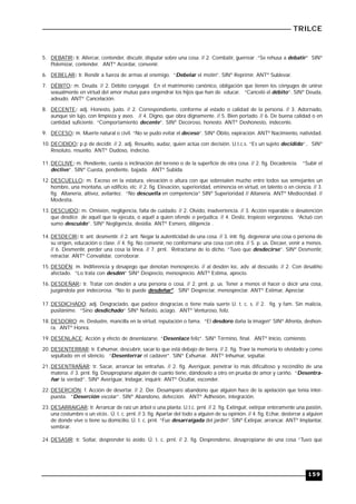 TRILCE
159
5. DEBATIR: tr. Altercar, contender, discutir, disputar sobre una cosa. // 2. Combatir, guerrear .“Se rehusa a debatir” SINº
Polemizar, contender. ANTº Acordar, convenir.
6. DEBELAR: tr. Rendir a fuerza de armas al enemigo. “Debelar el motín”. SINº Reprimir. ANTº Sublevar.
7. DÉBITO: m. Deuda. // 2. Débito conyugal. En el matrimonio canónico, obligación que tienen los cónyuges de unirse
sexualmente en virtud del amor mutuo para engendrar los hijos que han de educar. “Canceló el débito”. SINº Deuda,
adeudo. ANTº Cancelación.
8. DECENTE: adj. Honesto, justo. // 2. Correspondiente, conforme al estado o calidad de la persona. // 3. Adornado,
aunque sin lujo, con limpieza y aseo. // 4. Digno, que obra dignamente. // 5. Bien portado. // 6. De buena calidad o en
cantidad suficiente. “Comportamiento decente”. SINº Decoroso, honesto. ANTº Deshonesto, indecente.
9. DECESO: m. Muerte natural o civil. “No se pudo evitar el deceso”. SINº Óbito, expiración. ANTº Nacimiento, natividad.
10. DECIDIDO: p.p de decidir. // 2. adj. Resuelto, audaz, quien actúa con decisión. U.t.c.s. “Es un sujeto decidido”.. SINº
Resoluto, resuelto. ANTº Dudoso, indeciso.
11. DECLIVE: m. Pendiente, cuesta o inclinación del terreno o de la superficie de otra cosa. // 2. fig. Decadencia. “Subir el
declive”. SINº Cuesta, pendiente, bajada. ANTº Subida.
12. DESCUELLO: m. Exceso en la estatura, elevación o altura con que sobresalen mucho entre todos sus semejantes un
hombre, una montaña, un edificio, etc. // 2. fig. Elevación, superioridad, eminencia en virtud, en talento o en ciencia. // 3.
fig. Altanería, altivez, avilantez. “No descuella en competencia” SINº Superioridad // Altanería. ANTº Mediocridad. //
Modestia.
13. DESCUIDO: m. Omisión, negligencia, falta de cuidado. // 2. Olvido, inadvertencia. // 3. Acción reparable o desatención
que desdice de aquél que la ejecuta, o aquél a quien ofende o perjudica. // 4. Desliz, tropiezo vergonzoso. “Actuó con
sumo descuido”. SINº Negligencia, desidia. ANTº Esmero, diligencia .
14. DESDECIR: tr. ant. desmentir. // 2. ant. Negar la autenticidad de una cosa. // 3. intr. fig. degenerar una cosa o persona de
su origen, educación o clase. // 4. fig. No convenir, no conformarse una cosa con otra. // 5. p. us. Decaer, venir a menos.
// 6. Desmentir, perder una cosa la línea. // 7. prnl. Retractarse de lo dicho. “Tuvo que desdecirse”. SINº Desmentir,
retractar. ANTº Convalidar, corroborar.
15. DESDÉN: m. Indiferencia y desapego que denotan menosprecio. // al desdén loc. adv. al descuido. // 2. Con desaliño
afectado. “Lo trata con desdén” SINº Desprecio, menosprecio. ANTº Estima, aprecio.
16. DESDEÑAR: tr. Tratar con desdén a una persona o cosa. // 2. prnl. p. us. Tener a menos el hacer o decir una cosa,
juzgándola por indecorosa. “No lo puede desdeñar". SINº Despreciar, menospreciar. ANTº Estimar, Apreciar.
17. DESDICHADO: adj. Desgraciado, que padece desgracias o tiene mala suerte U. t. c. s. // 2. fig. y fam. Sin malicia,
pusilánime. “Sino desdichado” SINº Nefasto, aciago. ANTº Venturoso, feliz.
18. DESDORO: m. Deslustre, mancilla en la virtud, reputación o fama. “El desdoro daña la imagen” SINº Afrenta, deshon-
ra. ANTº Honra.
19. DESENLACE: Acción y efecto de desenlazarse. “Desenlace feliz”. SINº Término, final. ANTº Inicio, comienzo.
20. DESENTERRAR: tr. Exhumar, descubrir, sacar lo que está debajo de tierra. // 2. fig. Traer la memoria lo olvidado y como
sepultado en el silencio. “Desenterrar el cadáver”. SINº Exhumar. ANTº Inhumar, sepultar.
21. DESENTRAÑAR: tr. Sacar, arrancar las entrañas. // 2. fig. Averiguar, penetrar lo más dificultoso y recóndito de una
materia. // 3. prnl. fig. Desapropiarse alguien de cuanto tiene, dándoselo a otro en prueba de amor y cariño. “Desentra-
ñar la verdad”. SINº Averiguar, Indagar, inquirir. ANTº Ocultar, esconder.
22. DESERCIÓN: f. Acción de desertar. // 2. Der. Desamparo abandono que alguien hace de la apelación que tenia inter-
puesta. “Deserción escolar”. SINº Abandono, defección. ANTº Adhesión, integración.
23. DESARRAIGAR: tr. Arrancar de raíz un árbol o una planta. U.t.c. prnl. // 2. fig. Extinguir, extirpar enteramente una pasión,
una costumbre o un vicio.. Ú. t. c. prnl. // 3. fig. Apartar del todo a alguien de su opinión. // 4. fig. Echar, desterrar a alguien
de donde vive o tiene su domicilio. Ú. t. c. prnl. “Fue desarraigada del jardín”. SINº Extirpar, arrancar. ANTº Implantar,
sembrar.
24. DESASIR: tr. Soltar, desprender lo asido. Ú. t. c. prnl. // 2. fig. Desprenderse, desapropiarse de una cosa “Tuvo que
 