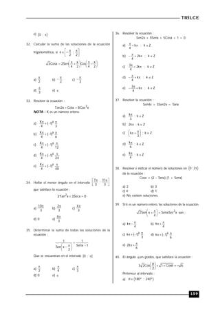 TRILCE
159
e) 
;
0
32. Calcular la suma de las soluciones de la ecuación
trigonométrica, si 




 



2
;
2
x





 






 


2
x
4
Cos
2
x
4
Sen
2
Cosx
3
a)
2

b)
2

 c)
3


d)
3

e) 
33. Resolver la ecuación :
x
Cos
8
Cotx
x
2
Tan
2


NOTA : K es un número entero.
a)
3
)
1
(
4
K k 



b)
6
)
1
(
4
K k 



c)
12
)
1
(
4
K k 



d)
24
)
1
(
4
K k 



e)
48
)
1
(
4
K k 



34. Hallar el menor ángulo en el intervalo 




 

3
11
;
3
7
que satisface la ecuación :
0
Secx
3
x
Tan
2
2


a)
3
10
b)
3
2
c)
3
4
d) 0 e)
3
8
35. Determinar la suma de todas las soluciones de la
ecuación :
1
Senx
1
2
x
Sen
1







 

Que se encuentran en el intervalo ]
;
0
[ 
a)
2

b)
4

c)
3

d) 0 e) 
36. Resolver la ecuación :
Sen2x + 5Senx + 5Cosx + 1 = 0
a) Z
k
;
k
4




b) Z
k
;
k
2
4





c) Z
k
;
k
2
4
3 



d) Z
k
;
k
4





e) Z
k
;
k
4
3 




37. Resolver la ecuación :
Sen4x + 3Sen2x = Tanx
a) Z
k
;
3
k 

b) Z
k
;
k
2 

c) Z
k
;
3
k 





 


d) Z
k
;
6
k 

e) Z
k
;
4
k 

38. Resolver e indicar el número de soluciones en 
2
;
0
de la ecuación :
Cosx = (2  Tanx) (1 + Senx)
a) 2 b) 3
c) 4 d) 1
e) No existen soluciones.
39. Si k es un número entero, las soluciones de la ecuación:
x
SenxSec
4
x
Sen
2 2






 
 son :
a)
4
k 

 b)
4
k 


c)
3
)
1
(
k k 


 d)
6
)
1
(
k k 



e)
6
k
2 


40. El ángulo  en grados, que satisface la ecuación :
6
Cos
1
2
Cos
2
3 









 
Pertenece al intervalo :
a) 240º
;
º
180


 