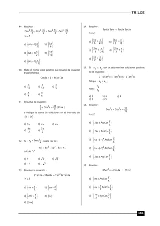 TRILCE
161
49. Resolver :
2
x
3
Sen
2
x
9
Sen
2
x
3
Cos
2
x
9
Cos 4
4
4
4



Z
k 
a)





 

2
)
1
k
4
( b)





 
6
k
c)





 

2
)
1
k
2
( d)





 
12
k
e)





 

12
)
1
k
4
(
50. Halle el menor valor positivo que resuelve la ecuación
trigonométrica :
x
2
Cos
4
3
x
6
Cos
2


a)
15

b)
12

c)
5

d)
4

e)
6

51. Resuelva la ecuación :
|
Cosx
|
9
28
x
Cos
3
1 2


e indique la suma de soluciones en el intervalo de

2
;
0
a) 
5 b) 
4 c) 
6
d)
2
9
e)
2
7
52. Si :
14
Sen
x
1

 es una raíz de :
n
x
4
x
4
x
8
)
x
(
f 2
3



 ,
calcule "n"
a) 1 b) 2 c) 7
d) 1 e) 7

53. Resolver la ecuación :
x
3
xTan
2
Tan
x
2
Tan
3
x
3
Tan
2
2


Z
n
a)





 


3
n b)





 


6
n
c)





 


6
n
2 d)  

n
e)  

n
2
54. Resolver :
Tan5x Tanx = Tan2x Tan3x
Z
k 
a)





 


24
6
k
b)





 


18
3
k
c)





 


24
3
k
2
d)





 


9
3
k
2
e)





 


12
2
k
55. Si :
2
1
x
x  son las dos menores soluciones positivas
de la ecuación :
)
x
Tan
3
5
(
x
5
Tan
x
Tan
5
3 2
2
2



Tal que : 2
1
x
x  ,
halle :
1
2
x
x
a) 3 b) 6 c) 4
d) 8 e) 5
56. Resolver :
27
23
x
Cos
x
Sen 3
2


Z
k 
a)





 

3
1
ArcCos
k
2
b)





 

3
2
ArcCos
k
2
c)





 


3
2
ArcSen
)
1
(
k
k
d)





 


3
1
ArcSen
)
1
(
k k
e)





 

3
1
ArcTan
k
2
57. Resolver :
x
4
Cos
x
Sen
8
4
 ; Z
n
a)





 

4
3
ArcCos
n
b)





 

4
3
ArcCos
2
1
n
c)





 

4
3
ArcCos
2
n
 