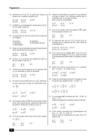 Trigonometría
44
16. Determine en el eje "x" un punto que tenga una
distancia de 5 unidades del punto (2,4).
a) (-1,0) b) (1,0) c) (5,0)
d) (6,0) e) a y c
17. Si ABCD es un paralelogramo donde A(3,2), B(1,5),
C(-2,3). Halle el punto D.
a) (0,0) b) (1,7) c) (-1,3)
d) (-2,2) e) (-5,1)
18. Los puntos A(4,-2); B(1,2) y C(5,5) son los vértices de
un triángulo:
a) Isósceles. b) Equilátero.
c) Rectángulo. d) Rectángulo Isósceles.
e) Oblicuángulo.
19. Hallar en el eje de ordenadas un punto A cuya distancia
hasta el punto B(-8,13) sea igual a 17.
a) (0,-1) b) (0,-2) c) (1,2)
d) (2,8) e) (0,-28)
20. Si P(a;a+1) es un punto que equidista de A(2,1) y
B(-6,5). Hallar el valor de "a".
a) 6 b) -6 c) 0
d) 1 e) -1
21. Se tienen dos vértices opuestos de un cuadrado (-5,8)
y (1,2); determinar su centro de gravedad.
a) (-1,3) b) (-2,3) c) (-2,5)
d) (-1,5) e) (1,3)
22. El centro de una circunferencia es (-4, 5 ), determinar
su área si pasa por el origen de coordenadas (usar:
)
7
22
( 
 .
a) 2 2
 b) 3 2
 c) 44 2

d) 66 2
 e) 81 2

23. Si P es punto medio de MN ; M y N son puntos medios
de AC y BC respectivamente, determine el radio vector
del punto P; siendo A(-4,5); B(2,5) y C(6,-3).
a) 7 b) 10 c) 2 3
d) 3 2 e) 15
24. Si (-5,3) es punto medio entre (x,0) y (0,y); calcular:
x
y
E 
 .
a) 2 b) 3 c) 4
d) 5 e) 6
25. Hallar las coordenadas de un punto "A" cuya distancia
al origen es igual a 13u; sabiendo además que su
ordenadas tiene 7u más que su abcisa.
(Dar la suma de coordenadas).
a) 17 b) 16 c) -17
d) a y b e) a y c
26. Si (2,3) es el punto medio del segmento AB siendo
A(-3,5) y B(a,b). Calcular: a+b.
a) 5 b) 6 c) 7
d) 8 e) 9
27. El segmento que une A=(-2,1) con B=(2,2) se
prolonga hasta C sabiendo que BC=3AB. Hallar las
coordenadas de C.
a) (14,11) b) (11,14) c) (1,7)
d) (14,-11) e) (-14,11)
28. Si un vértice de un triángulo ABC, es A=(1,3) y el
baricentro del triángulo es G=(3,1). ¿Cuál es la suma
de coordenadas del punto medio "M" opuesto al vértice
"A"?
a) 1 b) 2 c) 3
d) 4 e) 5
29. Dados dos vértices consecutivos de un cuadrado
A(3 ; 7) y B(1 ; 4), calcule su área.
a)
2
127 b)
2
137 c)
2
147
d) 2
81 e) 2
100
30. Señale las coordenadas del punto "P" ubicado en el eje
de abscisas que equidista de A(1 ; 5) y B(7 ; 3)
a) 




 0
;
3
7
b 




 0
;
3
8
c) 




 0
;
3
4
d) 




 0
;
2
11
e) 




 0
;
4
11
31. En un triángulo ABC, los vértices son A(3 ; 1), B(1 ; 5)
y C(1 ; 3).
Calcule la longitud de la mediana relativa al lado BC.
a) 5 b) 7 c) 3
2
d) 13 e) 15
32. Si tres vértices consecutivos de un paralelogramo son
A(1 ; 1) , B(1 ; 5) y C(9 ; 7).
Halle la suma de coordenadas del cuarto vértice "D"
opuesto a B.
a) 5 b) 6 c) 9
d) 10 e) 12
 