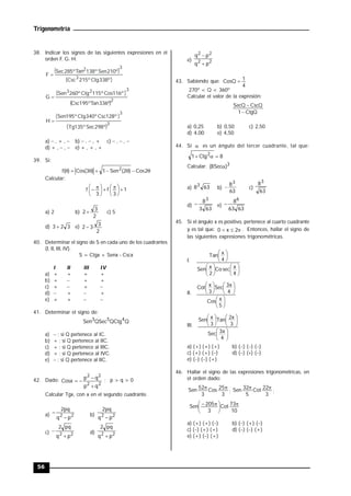 Trigonometría
56
38. Indicar los signos de las siguientes expresiones en el
orden F. G. H.
º
338
Ctg
º
215
Csc
º
210
Sen
º
138
Tan
º
285
Sec
F
3
3
2

2
3
2
3
º
336
Tan
º
195
Csc
º
116
Cos
º
115
Ctg
º
260
Sen
G 
3
3
º
298
Sec
º
135
Tg
º
128
Csc
º
340
Ctg
º
195
Sen
H 
a)  , + ,  b)  ,  , + c)  ,  , 
d) + ,  ,  e) + , + , +
39. Si:







 2
Cos
)
2
(
Sen
1
)
3
(
Cos
)
(
f 2
Calcular:
1
3
f
3
f 





 






 

a) 2 b)
2
3
2  c) 5
d) 3
2
3  e)
2
3
3
2 
40. Determinar el signo de S en cada uno de los cuadrantes
(I, II, III, IV).
S = Ctgx + Senx - Cscx
I II III IV
a) + + + +
b) +  + +
c) +  + 
d)  +  +
e) + +  
41. Determinar el signo de:
Q
QCtg
QSec
Sen 4
5
3
a)  ; si Q pertenece al IC.
b) + ; si Q pertenece al IIC.
c) + ; si Q pertenece al IIIC.
d) + ; si Q pertenece al IVC.
e)  ; si Q pertenece al IIC.
42. Dado:
2
2
2
2
q
p
q
p
Cosx



 ; p > q > 0
Calcular Tgx, con x en el segundo cuadrante.
a) 2
2
p
q
pq
2

 b) 2
2
p
q
pq
2

c) 2
2
p
q
pq
2

 d) 2
2
p
q
pq
2

e) 2
2
2
2
p
q
p
q


43. Sabiendo que:
4
1
CosQ 
270º < Q < 360º
Calcular el valor de la expresión:
CtgQ
1
CscQ
SecQ


a) 0,25 b) 0,50 c) 2,50
d) 4,00 e) 4,50
44. Si  es un ángulo del tercer cuadrante, tal que:
8
Ctg
1 2



Calcular: 3
)
Sec
8
( 
a) 63
83
b)
63
83
 c)
63
83
d)
63
3
83
 e)
63
63
86

45. Si el ángulo x es positivo, pertenece al cuarto cuadrante
y es tal que: 

 2
x
0 . Entonces, hallar el signo de
las siguientes expresiones trigonométricas.
I.


















4
x
sec
Co
2
x
Sen
4
x
Tan
II.


















5
x
Cos
4
x
3
Sec
3
x
Cot
III.


















4
x
3
Sec
3
x
2
Tan
3
x
Sen
a) (+) (+) (+) b) () () ()
c) (+) (+) () d) () () ()
e) () () (+)
46. Hallar el signo de las expresiones trigonométricas, en
el orden dado:
3
25
Cos
3
52
Sen 

;
3
22
Cot
5
32
Sen 

;
10
73
Cot
3
205
Sen 





 

a) (+) (+) () b) () (+) ()
c) () (+) (+) d) () () (+)
e) (+) () (+)
 
