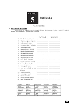 TRILCE
63
Capítulo
ANTONIMIA
5
PRÁCTICA DIRIGIDA
I. BUSCANDO EL ANTÓNIMO
De la relación que proponemos en el rectángulo inferior al ejercicio, escoge y escribe el antónimo y luego el
sinónimo que corresponda al significado que se propone:
ANTÓNIMO SINÓNIMO
1. Infundir miedo, atemorizar. ................................... ...................................
2. El que posee grandes riquezas. ................................... ...................................
3. Dudoso, problemático. ................................... ...................................
4. Demora, tardanza o detención. ................................... ...................................
5. Cuidado y actividad. .................................. ...................................
6. Pasajero, de corta duración. ................................... ...................................
7. Alabar con encarecimiento. ................................... ...................................
8. Doblar y torcer una cosa. ................................... ...................................
9. Debilitar, quitar las fuerzas. ................................... ...................................
10. Delgado, de pocas carnes. ................................... ...................................
11. Echar en cara, reprochar. ................................... ...................................
12. Persona que vive en soledad. ................................... ...................................
13. Desenvuelto en el hablar. ................................... ...................................
14. Que se puede hacer. ................................... ...................................
15. Que con facilidad se hace
pedazos.
................................... ...................................
16. Desgraciado, infeliz. ................................... ...................................
17. Que está para suceder ................................... ...................................
18. Enterrar un cadáver. ................................... ...................................
19. Que no teme a los peligros. ................................... ...................................
20. Inferir, deducir una cosa. ................................... ...................................
Gregario Dilación Negligencia Encorajinar Encomiar
Factible Creso Premura Enervar Facundo
Imperecedero Enhestar Inope Enrostrar Diamantino
Congratular Obeso Fortalecer Controvertible Infausto
Venturoso Denostar Indubitable Ermitaño Inhumar
Lacónico Inasequible Amedrentar Intrépido Pusilánime
Enjuto Remoto Frágil Inminente Diligencia
Efímero Inducir Colegir Exhumar Encorvar
 