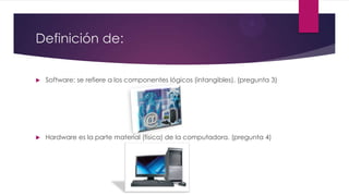 Definición de:
 Software: se refiere a los componentes lógicos (intangibles). (pregunta 3)
 Hardware es la parte material (física) de la computadora. (pregunta 4)
 