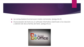  La computadora funciona por medio comandos. (pregunta 5)
 El procesador de texto es un software informático destinado a la creación
y edición de documentos de texto. (pregunta 6)
 