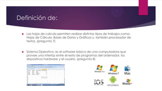 Definición de:
 Las hojas de calculo permiten realizar distintos tipos de trabajos como:
Hojas de Cálculo, Bases de Datos y Gráficos y, también procesador de
textos. (pregunta 7)
 Sistema Operativo: es el software básico de una computadora que
provee una interfaz entre el resto de programas del ordenador, los
dispositivos hardware y el usuario. (pregunta 8)
 