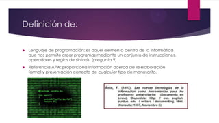 Definición de:
 Lenguaje de programación: es aquel elemento dentro de la informática
que nos permite crear programas mediante un conjunto de instrucciones,
operadores y reglas de sintaxis. (pregunta 9)
 Referencia APA: proporciona información acerca de la elaboración
formal y presentación correcta de cualquier tipo de manuscrito.
 