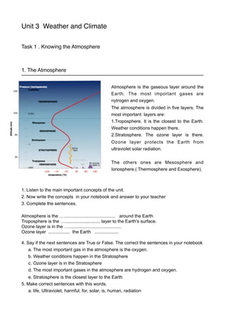 Unit 3 Weather and Climate 
Task 1 . Knowing the Atmosphere 
1. The Atmosphere 
Atmosphere is the gaseous layer around the 
Earth. The most important gases are 
nytrogen and oxygen. 
The atmosphere is divided in five layers. The 
most important layers are: 
1.Troposphere. It is the closest to the Earth. 
Weather conditions happen there. 
2.Stratosphere. The ozone layer is there. 
Ozone layer protects the Earth from 
ultraviolet solar radiation. 
The others ones are Mesosphere and 
Ionosphere.( Thermosphere and Exosphere). 
1. Listen to the main important concepts of the unit. 
2. Now write the concepts in your notebook and answer to your teacher 
3. Complete the sentences. 
Atmosphere is the …......................................... around the Earth 
Troposphere is the …............................ layer to the Earth's surface. 
Ozone layer is in the ….......................................... 
Ozone layer ................. the Earth ................... 
4. Say if the next sentences are True or False. The correct the sentences in your notebook 
a. The most important gas in the atmosphere is the oxygen. 
b. Weather conditions happen in the Stratosphere 
c. Ozone layer is in the Stratosphere 
d. The most important gases in the atmosphere are hydrogen and oxygen. 
e. Stratosphere is the closest layer to the Earth 
5. Make correct sentences with this words. 
a. life, Ultraviolet, harmful, for, solar, is, human, radiation 
 