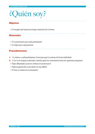 ACTIVIDAD TERAPÉUTICA
¿Quién soy?
Objetivo
• Conseguir que la persona tenga conciencia de sí misma
Materiales
• Un cuestionario para cada participante
• Un lápiz para cada paciente
Procedimientos
1. Le damos a cada participante el test para que lo conteste de forma individual.
2. Una vez lo tengan contestado, intentar guiar los comentarios hacia las siguientes preguntas:
• ¿Qué diﬁcultades tuvieron al llenar el cuestionario?
• ¿Qué pregunta fue la más fácil o la más difícil?
• ¿Cómo se sintieron al contestarlo?
PÁGINA DE AUTOESTIMA/AUTOCONCEPTO1 3
 