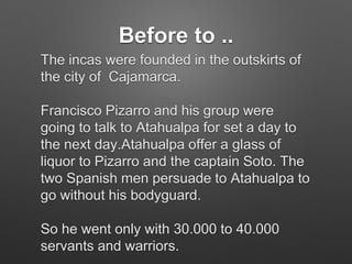 Before to ..
The incas were founded in the outskirts of
the city of Cajamarca.
Francisco Pizarro and his group were
going to talk to Atahualpa for set a day to
the next day.Atahualpa offer a glass of
liquor to Pizarro and the captain Soto. The
two Spanish men persuade to Atahualpa to
go without his bodyguard.
So he went only with 30.000 to 40.000
servants and warriors.
 