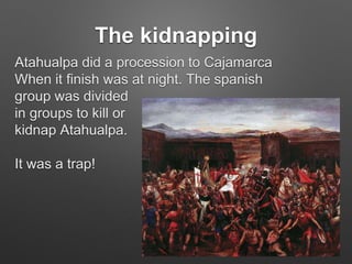The kidnapping
Atahualpa did a procession to Cajamarca
When it finish was at night. The spanish
group was divided
in groups to kill or
kidnap Atahualpa.
It was a trap!
 
