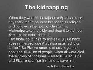 The kidnapping
When they were in the square a Spanish monk
say that Atahualpa must to change its religion
and believe in the gods of christianity.
Atahualpa take the bible and drop it to the floor
because he didn’t heard it.
The monk go to Pizarro and say:” ¿Que hace
vuestra merced, que Atabalipa esta hecho un
lucifer!”.So Pizarro order to attack. a gunner
shot and kill a line of people, when all were died
the a group of christians want to kill Atahualpa
and Pizarro sacrifice his hand to save him.
Atabalipa = Atahualpa
 