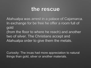 the rescue
Atahualpa was arrest in a palace of Cajamarca.
In exchange for be free he offer a room full of
gold
(from the floor to where he reach) and another
two of silver. The Christians accept and
Atahualpa order to give them the metals.
Curiosity: The incas had more appreciation to natural
things than gold, silver or another materials.
 