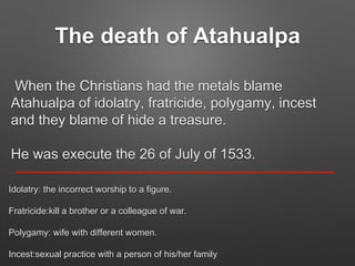 The death of Atahualpa
When the Christians had the metals blame
Atahualpa of idolatry, fratricide, polygamy, incest
and they blame of hide a treasure.
He was execute the 26 of July of 1533.
Idolatry: the incorrect worship to a figure.
Fratricide:kill a brother or a colleague of war.
Polygamy: wife with different women.
Incest:sexual practice with a person of his/her family
 