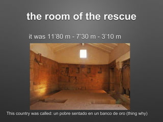 the room of the rescue
it was 11’80 m - 7’30 m - 3’10 m
This country was called: un pobre sentado en un banco de oro (thing why)
 