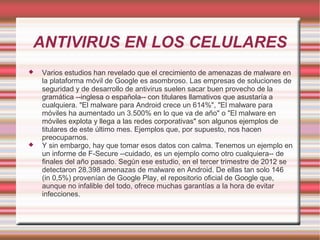 ANTIVIRUS EN LOS CELULARES
 Varios estudios han revelado que el crecimiento de amenazas de malware en
la plataforma móvil de Google es asombroso. Las empresas de soluciones de
seguridad y de desarrollo de antivirus suelen sacar buen provecho de la
gramática --inglesa o española-- con titulares llamativos que asustaría a
cualquiera. "El malware para Android crece un 614%", "El malware para
móviles ha aumentado un 3.500% en lo que va de año" o "El malware en
móviles explota y llega a las redes corporativas" son algunos ejemplos de
titulares de este último mes. Ejemplos que, por supuesto, nos hacen
preocuparnos.
 Y sin embargo, hay que tomar esos datos con calma. Tenemos un ejemplo en
un informe de F-Secure --cuidado, es un ejemplo como otro cualquiera-- de
finales del año pasado. Según ese estudio, en el tercer trimestre de 2012 se
detectaron 28.398 amenazas de malware en Android. De ellas tan solo 146
(in 0,5%) provenían de Google Play, el repositorio oficial de Google que,
aunque no infalible del todo, ofrece muchas garantías a la hora de evitar
infecciones.
 