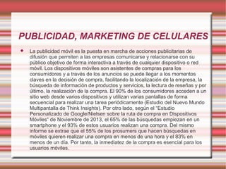 PUBLICIDAD, MARKETING DE CELULARES
 La publicidad móvil es la puesta en marcha de acciones publicitarias de
difusión que permiten a las empresas comunicarse y relacionarse con su
público objetivo de forma interactiva a través de cualquier dispositivo o red
móvil. Los dispositivos móviles son asistentes de compras para los
consumidores y a través de los anuncios se puede llegar a los momentos
claves en la decisión de compra, facilitando la localización de la empresa, la
búsqueda de información de productos y servicios, la lectura de reseñas y por
último, la realización de la compra. El 90% de los consumidores acceden a un
sitio web desde varios dispositivos y utilizan varias pantallas de forma
secuencial para realizar una tarea periódicamente (Estudio del Nuevo Mundo
Multipantalla de Think Insights). Por otro lado, según el “Estudio
Personalizado de Google/Nielsen sobre la ruta de compra en Dispositivos
Móviles“ de Noviembre de 2013, el 65% de las búsquedas empiezan en un
smartphone y el 93% de estos usuarios realizan una compra. Del mismo
informe se extrae que el 55% de los prosumers que hacen búsquedas en
móviles quieren realizar una compra en menos de una hora y el 83% en
menos de un día. Por tanto, la inmediatez de la compra es esencial para los
usuarios móviles.
 