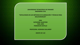 UNIVERSIDAD TECNOLÓGICA DE PANAMÁ 
INGENIERIA CIVIL 
“DIFICULTADES EN LOS MÉTODOS DE ELIMINACIÓN Y TÉCNICAS PARA 
SOLUCIONARLOS” 
POR: 
KATHERINE QUINTERO 
YISEL JAÉN 
FRANCKLIN CASTILLO 
PROFESORA: XIOMARA GALLARDO 
GRUPO 2IC 122 
 