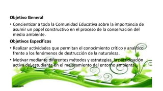 Objetivo General
• Concientizar a toda la Comunidad Educativa sobre la importancia de
asumir un papel constructivo en el proceso de la conservación del
medio ambiente.
Objetivos Específicos
• Realizar actividades que permitan el conocimiento crítico y analítico
frente a los fenómenos de destrucción de la naturaleza.
• Motivar mediante diferentes métodos y estrategias, la participación
activa del estudiante en el mejoramiento del entorno ambiental.
 