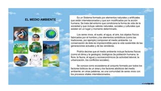 EL MEDIO AMBIENTE
Es un Sistema formado por elementos naturales y artificiales
que están interrelacionados y que son modificados por la acción
humana. Se trata del entorno que condiciona la forma de vida de la
sociedad y que incluye valores naturales, sociales y culturales que
existen en un lugar y momento determinado.
Los seres vivos, el suelo, el agua, el aire, los objetos físicos
fabricados por el hombre y los elementos simbólicos (como las
tradiciones, por ejemplo) componen el medio ambiente. La
conservación de éste es imprescindible para la vida sostenible de las
generaciones actuales y de las venideras.
Podría decirse que el medio ambiente incluye factores físicos
(como el clima y la geología), biológicos (la población humana, la
flora, la fauna, el agua) y socioeconómicos (la actividad laboral, la
urbanización, los conflictos sociales).
Se conoce como ecosistema al conjunto formado por todos los
factores bióticos de un área y los factores abióticos del medio
ambiente; en otras palabras, es una comunidad de seres vivos con
los procesos vitales interrelacionados.
 