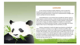 es otra noción vinculada al medio ambiente, ya que se trata de la
disciplina que estudia la relación entre los seres vivos y su entorno,cuya
subsistencia puede garantizarse a través de un comportamiento ecológico, que
respete y proteja los recursos naturales.
Lamentablemente, el ser humano hace lo posible por atentar contra su
propia especie y contra las demás, a través de diversas acciones que afectan a
cada uno de los elementos que componen el medio ambiente. Comenzando
por el suelo y el agua, los residuos inorgánicos arrojados en la naturaleza
constituyen una auténtica bomba de tiempo: a menos que alguien los recoja,
llegará el día en que se interpongan entre los animales y el suelo.
Intentar comprender la mente de alguien que desecha una botella de
vidrio o una lata en un parque o en un lago es una tarea muy difícil. ¿Qué
piensa esa persona que ocurrirá con la basura que tan irresponsablemente está
tirando? ¿No considera, acaso, que puede causar un daño físico a otro ser vivo
o, incluso, a sí misma? Si su nivel de especismo nubla su consideración por los
animales y las plantas, ¿no teme siquiera que un niño se lastime con los trozos
de vidrio o con el metal oxidado? Dado el número de gente que incurre en
actos de este tipo, parece que no.
 