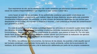 Que respiramos es otro de los elementos del medio ambiente que alteramos considerablemente a
causa de nuestra irresponsabilidad y por negarnos a usar nuestro cuerpo tal y
como hacen el resto de los animales. Si los automóviles existieran para asistir a individuos con
discapacidades físicas o simplemente para realizar viajes de larga distancia, quizás sería más aceptable
considerarlos indispensables. Sin embargo, un gran número de personas dependen de sus coches para
desplazarse por la ciudad, sin importar la distancia a recorrer, y esto potencia el volumen de contaminación
que generamos a diario.
Si a esto le sumamos que en países subdesarrollados los vehículos en circulación suelen tener más de
dos décadas de antigüedad y no son sometidos a todos los controles necesarios para certificar su buen
funcionamiento, llegamos a un nivel muy preocupante de polución, que parece no tener fin. Por otro lado,
desde hace ya unos años, en algunas ciudades existen planes que promueven la realización de ejercicio
físico a través, por ejemplo, de la concesión de bicicletas sin ningún coste.
Por último, los edificios, los monumentos, los bancos de las plazas, los puentes y todo aquello que el
ser humano construye, y que también forma parte de su medio ambiente, sufren de la acumulación de
residuos, de la contaminación del aire y de la destrucción deliberada por parte de los propios ciudadanos.
 