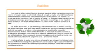 (con origen en el latín residŭum) describe al material que pierde utilidad tras haber cumplido con su
misión o servido para realizar un determinado trabajo. El concepto se emplea como sinónimo de basura
por hacer referencia a los desechos que el hombre ha producido. Por ejemplo: “Les pedimos a los
turistas que recojan sus residuos y que no ensucien las playas”, “La ciudad ya no sabe qué hacer con las
toneladas de residuos que generan sus habitantes”, “La maestra me enseñó que es muy importante
reciclar los residuos para ayudar al medio ambiente”, “El guardia me retó porque tiré los residuos al
suelo”.
Un residuo, dice la teoría, es todo elemento que está considerado como un desecho al cual hay
que eliminar. Se supone, por lo tanto, que el residuo carece de valor económico. Pese a que los residuos
suelen ser acumulados en vertederos o enterrados para que se complete allí el proceso de
descomposición sin afectar al entorno, en los últimos años ha avanzado el reciclaje que consiste en
recuperar a los residuos para transformarlos en un objeto con nueva vida útil. Cuando un individuo tira
una botella de plástico, dicho envase puede descomponerse y generar contaminación ambiental, o ser
reciclado a través de un tratamiento que permite volver a aprovechar el material.
A la hora de hablar de residuo como sinónimo de basura hay que subrayar el hecho de que existen
diversas clasificaciones para aquel. Así, tomando como pilar lo que es el origen y procedencia del mismo
nos encontramos con el hecho de que los residuos pueden ser domiciliarios, comerciales, industriales,
hospitalarios o urbanos.
 