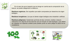En el caso de que el aspecto que se tenga en cuenta sea la composición de la
basura, se puede categorizar la citada en:
Residuos orgánicos. Son aquellos que están compuestos por desechos de origen
biológico.
Residuos inorgánicos. Los que no tienen origen biológico sino industrial o artificial.
Residuos peligrosos. Sustancias químicas de tipo corrosivo, ácidos o basura
radioactiva son algunas de las basuras que se incluyen en esta tipología y que deben
ser tratadas con especial cuidado pues pueden poner en serio peligro la salud de los
ciudadanos.
 