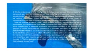 CONCLUSION
El Medio Ambiente es la obra mas grande de Dios , es por eso que debemos cuidarla y
conservarla para bien de nosotros mismos y de todos los seres vivos que habitan nuestro
planeta. Causas como la destrucción de la capa de ozono, la contaminación del agua, el dióxido
de carbono, acidificación, erosión del suelo, hidrocarburos clorados y otras causas de
contaminación como el derramamiento de petróleo están destruyendo nuestro planeta, pero la
"causa que produce las demás causas" somos nosotros mismos..., hay personas que no les
importa tirar una lata en la calle o un papel, o cualquier otra cosa, sabiendo que cada vez más
están contaminando el ambiente, lo correcto sería colocar la basura o los residuos en la
papelera o llevarlo al basurero más cercano que se encuentre en la calle, con respecto a la
contaminación del aire los conductores debería buscar la forma de que su vehículo no origine
tanto dióxido de carbono, que es totalmente dañino así como también los ácidos usados para
las plantas, también los insecticidas y demás sprays químicos, para la capa de ozono que es
muy importante para nosotros porque nos protege de los rayos ultravioletas del sol. Mi
mensaje es: "No tires basura donde no debes, mantén limpio tu medio ambiente como si fuera
tu propia vida, porque lo es".
 
