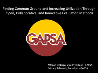 Finding	
  Common	
  Ground	
  and	
  Increasing	
  U3liza3on	
  Through	
  
	
  Open,	
  Collabora3ve,	
  and	
  Innova3ve	
  Evalua3on	
  Methods	
  

Alfonso	
  Sintjago,	
  Vice	
  President	
  -­‐	
  GAPSA	
  
BriHany	
  Edwards,	
  President	
  -­‐	
  GAPSA	
  

 
