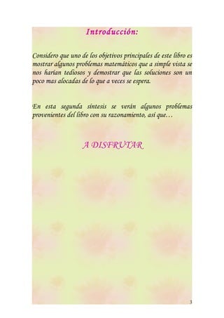 Introducción:

Considero que uno de los objetivos principales de este libro es
mostrar algunos problemas matemáticos que a simple vista se
nos harían tediosos y demostrar que las soluciones son un
poco mas alocadas de lo que a veces se espera.


En esta segunda síntesis se verán algunos problemas
provenientes del libro con su razonamiento, así que…



                   A DISFRUTAR




                                                              3
 