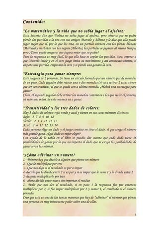 Contenido:
*La matemática y la niña que no sabía jugar al ajedrez:
Esta historia dice que Violeta no sabia jugar al ajedrez, pero observa que su padre
pierde dos partidas a la vez con sus amigos Marcelo y Alberto y le dice que ella puede
jugar mejor que el, por lo que los reta, en un partido iniciara con las piezas blancas
(Marcelo) y en el otro con las negras (Alberto), las partidas se jugaran al mismo tiempo,
pero ¿Cómo puede asegurar que jugara mejor que su padre?
Pues la respuesta es muy fácil, lo que ella hace es copiar las partidas, ósea: esperar a
que Marcelo inicie y en el otro juego imita su movimiento y así consecutivamente, si
empata una partida, empatara la otra y si pierde una ganara la otra.

*Estrategia para ganar siempre:
Este juego es de 2 personas. Se tiene un círculo formado por un número par de monedas
de un peso. Cada jugador debe retirar una o dos monedas (si va a retirar 2 estas tienen
que ser consecutivas) el que se quede con a ultima moneda. ¿Habrá una estrategia para
ganar?
Claro, el segundo jugador debe retirar las monedas contrarias a las que retire el primero,
ya sean una o dos, de esta manera va a ganar.

*Transitividad y los tres dados de colores:
Hay 3 dados de colores: rojo, verde y azul y tienen en sus caras números distintos:
Rojo: 5 7 8 9 10 18
Verde: 2 3 4 15 16 17
Azul: 1 6 11 12 13 14
Cada persona elige un dado y el juego consiste en tirar el dado, el que tenga el número
más grande gana, ¿Qué dado es mejor elegir?
Con ayuda de la tabla en el libro te puedes dar cuenta que cada dado tiene 36
posibilidades de ganar por lo que no importa el dado que se escoja las posibilidades de
ganar serán las mismas.

*¿Cómo adivinar un numero?
1.- Primero hay que decirle a alguien que piense un número
2.- Que lo multiplique por tres
3.- Que nos diga si el resultado es par o impar
4.-decirle que lo divida entre 2 si es par y si es impar que le sume 1 y lo divida entre 2
5.-después multiplicarlo por tres
6.- ahora dividir entre nueve sin importar el residuo
7.- Pedir que nos den el resultado, si en paso 3 la respuesta fue par entonces
multiplicar por 2, si fue impar multiplicar por 2 y sumar 1, el resultado es el numero
pensado.
Creo que esta es una de las tantas maneras que hay de “adivinar” el número que piensa
una persona, es muy interesante poder saber una de ellas.


                                                                                         4
 